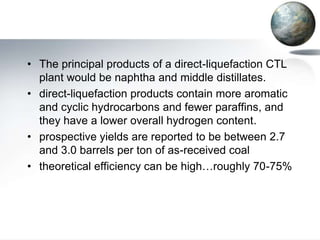 • The principal products of a direct-liquefaction CTL
  plant would be naphtha and middle distillates.
• direct-liquefaction products contain more aromatic
  and cyclic hydrocarbons and fewer paraffins, and
  they have a lower overall hydrogen content.
• prospective yields are reported to be between 2.7
  and 3.0 barrels per ton of as-received coal
• theoretical efficiency can be high…roughly 70-75%
 