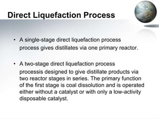 Direct Liquefaction Process

 • A single-stage direct liquefaction process
   process gives distillates via one primary reactor.

 • A two-stage direct liquefaction process
   processis designed to give distillate products via
   two reactor stages in series. The primary function
   of the first stage is coal dissolution and is operated
   either without a catalyst or with only a low-activity
   disposable catalyst.
 