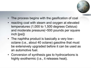 • The process begins with the gasification of coal
• reacting coal with steam and oxygen at elevated
  temperatures (1,000 to 1,500 degrees Celsius)
  and moderate pressure(~500 pounds per square
  inch [psi])
• The naphtha product is basically a very low–
  octane (i.e., about 40 octane) gasoline that must
  be extensively upgraded before it can be used as
  an automotive fuel.
• Conversion of synthesis gas to hydrocarbons is
  highly exothermic (i.e., it releases heat).
 