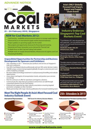 ADVANCE NOTICE
                                                                                                               Asia’s ONLY Globally
                                                                                                               Focused Coal Import,
THE              ANNUAL                                                                                         Export and Supply
                                                                                                                   Chain Event!




21 – 24 February 2012, Singapore                                                                            Industry Endorses
                                                                                                           Singapore’s Top Coal
    NEW for Coal Markets 2012:                                                                                Markets Event!
    •   Coal Sourcing – availability and procurement options to manage supply tightness
    •   Enhanced focus on international supply markets beyond Indonesia                                    “Coal Markets 2011 was very good and
    •   Project updates on upcoming supply into the market                                                 well-organised. I am very pleased with the
                                                                                                           people I met and would recommend it to
    •   New projects and opportunity showcase for financing and investing
                                                                                                           other people.”
    •   Industrial and Power Generation sector demand for Thermal Coal                                     Shailendra Jindal, CEO, Kiri
    •   In-depth focus on Met Coal and Coking Coal markets                                                 Infrastructure, India
    •   Multiple tracks on Supply Demand Markets, Infrastructure & Logistics and Coal
        Processing & Handling                                                                              “Extremely knowledgeable, would definitely
                                                                                                           like to come next year. Loved it.”
                                                                                                           Farah Agha, Director, Al Nur, Dubai,
Unparalleled Opportunities for Partnership and Business                                                    U.A.E.
Development for Sponsors and Exhibitors:                                                                   “Excellent selection of papers and speakers.
•   250+ attendees in 2011 – Showcase your products and services at Singapore’s                            Very informative of the Indonesian coal
    only such conference
                                                                                                           industry.”
•   Over 90% Coal Related industry professionals and over 50% senior decision makers
                                                                                                           Patrick Hanna, Executive Director, Cokal
•   100,000 unique contacts being targeted globally through an extensive print and
                                                                                                           Ltd., Australia
    online marketing campaign
•   Be aware of New technology investment in coal processing & handling and evaluate
                                                                                                           “I will return.”
    opportunities
                                                                                                           Dr. Bodo Goerlich, President & CEO,
•   Assess latest coal logistics & transportation trends, and position your services
    accordingly                                                                                            STEAG State Power Inc., Philippines
•   Pitch for contracts on offer for operations and logistics solutions
                                                                                                           “I will recommend this event to anyone
•   Communicate the value that your products and services can add through
    customized solutions for the Coal industry                                                             who deals with coal in this region.”
•   Endorsed and supported by major industry associations ensuring targeted                                Norfadelizan Abdul Rahman, Head,
    promotion campaigns to their members                                                                   Commodities, Bursa Malaysia
•   Media partnerships with major industry publications for increased marketing reach

Meet The Right People At Asia’s Most Focused Coal                                                          250+ Attendees in 2011!
Industry Outlook Event!
International Representation:          THE Forum For Industry Decision Makers:                         Professionals from The Entire Coal Value Chain:




■ South East Asia 67%                  ■ Managing Directors / General   ■ Consultants / Partners /     ■   Mining Companies 27%     ■   Industrial Users 7%
■ East Asia 16%                          Managers 15%                     Solicitors 6%                ■   Traders 15%              ■   Shipping Companies 6%
■ South Asia 7%                        ■ Vice Presidents & Directors    ■ Marketing / Business         ■   Power Generation 15%     ■   Consultants 4%
■ Oceania 6%                             28%                              Development 10%              ■   Chemical Companies 11%   ■   EPC Companies 3%
■ Europe & US 2%                       ■ Chairmen / CEOs / CFOs 14%     ■ Engineering / Technical 4%   ■   Banking & Finance 10%    ■   Vendors 2%
 Middle East 2%                        ■ Area / Regional Heads 2%       ■ Trade / Contracts /
                                       ■ Managers / Executives 9%         Procurement 6%
                                       ■ Researchers / Analysts 3%      ■ Project / Advisory 3%


                                         www.coalmarketsasia.com
 