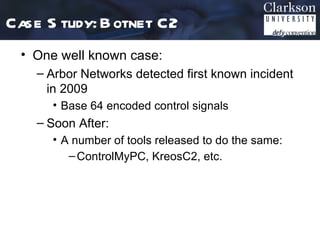 Case S tudy: B otnet C2
 • One well known case:
    – Arbor Networks detected first known incident
      in 2009
      • Base 64 encoded control signals
    – Soon After:
      • A number of tools released to do the same:
         – ControlMyPC, KreosC2, etc.
 