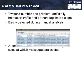 Case S tudy: S P AM
 • Twitter's number one problem, artificially
   increases traffic and bothers legitimate users
 • Easily detected during manual analysis




 • Automated detection based on wording and
   rates at which messages are posted
 