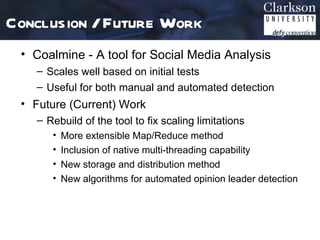 Conclusion / Future Work
 • Coalmine - A tool for Social Media Analysis
   – Scales well based on initial tests
   – Useful for both manual and automated detection
 • Future (Current) Work
   – Rebuild of the tool to fix scaling limitations
      •   More extensible Map/Reduce method
      •   Inclusion of native multi-threading capability
      •   New storage and distribution method
      •   New algorithms for automated opinion leader detection
 