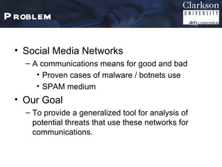P roblem

 • Social Media Networks
   – A communications means for good and bad
      • Proven cases of malware / botnets use
      • SPAM medium
 • Our Goal
   – To provide a generalized tool for analysis of
     potential threats that use these networks for
     communications.
 