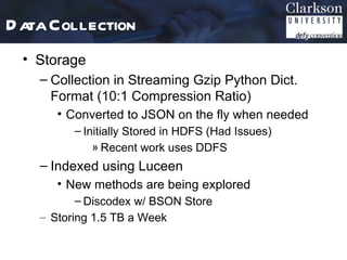 D ata Collection
 • Storage
    – Collection in Streaming Gzip Python Dict.
      Format (10:1 Compression Ratio)
       • Converted to JSON on the fly when needed
          – Initially Stored in HDFS (Had Issues)
              » Recent work uses DDFS
    – Indexed using Luceen
       • New methods are being explored
           – Discodex w/ BSON Store
    – Storing 1.5 TB a Week
 