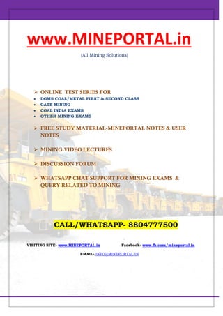 www.MINEPORTAL.in
(All Mining Solutions)
 ONLINE TEST SERIES FOR
 DGMS COAL/METAL FIRST & SECOND CLASS
 GATE MINING
 COAL INDIA EXAMS
 OTHER MINING EXAMS
 FREE STUDY MATERIAL-MINEPORTAL NOTES & USER
NOTES
 MINING VIDEO LECTURES
 DISCUSSION FORUM
 WHATSAPP CHAT SUPPORT FOR MINING EXAMS &
QUERY RELATED TO MINING
CALL/WHATSAPP- 8804777500
VISITING SITE- www.MINEPORTAL.in Facebook- www.fb.com/mineportal.in
EMAIL- INFO@MINEPORTAL.IN
 