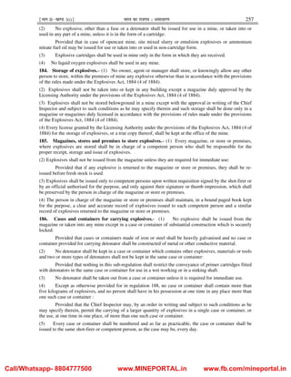 ¹Hkkx IIµ[k.M 3(i)º Hkkjr dk jkti=k % vlk/kj.k 257
(2) No explosive, other than a fuse or a detonator shall be issued for use in a mine, or taken into or
used in any part of a mine, unless it is in the form of a cartridge:
Provided that in case of opencast mine, site mixed slurry or emulsion explosives or ammonium
nitrate fuel oil may be issued for use or taken into or used in non-cartridge form.
(3) Explosive cartridges shall be used in mine only in the form in which they are received.
(4) No liquid oxygen explosives shall be used in any mine.
184. Storage of explosives.– (1) No owner, agent or manager shall store, or knowingly allow any other
person to store, within the premises of mine any explosive otherwise than in accordance with the provisions
of the rules made under the Explosives Act, 1884 (4 of 1884).
(2) Explosives shall not be taken into or kept in any building except a magazine duly approved by the
Licensing Authority under the provisions of the Explosives Act, 1884 (4 of 1884).
(3) Explosives shall not be stored belowground in a mine except with the approval in writing of the Chief
Inspector and subject to such conditions as he may specify therein and such storage shall be done only in a
magazine or magazines duly licensed in accordance with the provisions of rules made under the provisions
of the Explosives Act, 1884 (4 of 1884).
(4) Every license granted by the Licensing Authority under the provisions of the Explosives Act, 1884 (4 of
1884) for the storage of explosives, or a true copy thereof, shall be kept at the office of the mine.
185. Magazines, stores and premises to store explosives.– (1) Every magazine, or store or premises,
where explosives are stored shall be in charge of a competent person who shall be responsible for the
proper receipt, storage and issue of explosives.
(2) Explosives shall not be issued from the magazine unless they are required for immediate use:
Provided that if any explosive is returned to the magazine or store or premises, they shall be re-
issued before fresh stock is used.
(3) Explosives shall be issued only to competent persons upon written requisition signed by the shot-firer or
by an official authorised for the purpose, and only against their signature or thumb impression, which shall
be preserved by the person in charge of the magazine or store or premises.
(4) The person in charge of the magazine or store or premises shall maintain, in a bound paged book kept
for the purpose, a clear and accurate record of explosives issued to each competent person and a similar
record of explosives returned to the magazine or store or premises.
186. Cases and containers for carrying explosives.- (1) No explosive shall be issued from the
magazine or taken into any mine except in a case or container of substantial construction which is securely
locked:
Provided that cases or containers made of iron or steel shall be heavily galvanised and no case or
container provided for carrying detonator shall be constructed of metal or other conductive material.
(2) No detonator shall be kept in a case or container which contains other explosives, materials or tools
and two or more types of detonators shall not be kept in the same case or container:
Provided that nothing in this sub-regulation shall restrict the conveyance of primer cartridges fitted
with detonators in the same case or container for use in a wet working or in a sinking shaft.
(3) No detonator shall be taken out from a case or container unless it is required for immediate use.
(4) Except as otherwise provided for in regulation 188, no case or container shall contain more than
five kilograms of explosives, and no person shall have in his possession at one time in any place more than
one such case or container :
Provided that the Chief Inspector may, by an order in writing and subject to such conditions as he
may specify therein, permit the carrying of a larger quantity of explosives in a single case or container, or
the use, at one time in one place, of more than one such case or container.
(5) Every case or container shall be numbered and as far as practicable, the case or container shall be
issued to the same shot-firer or competent person, as the case may be, every day.
Call/Whatsapp- 8804777500 www.MINEPORTAL.in www.fb.com/mineportal.in
 