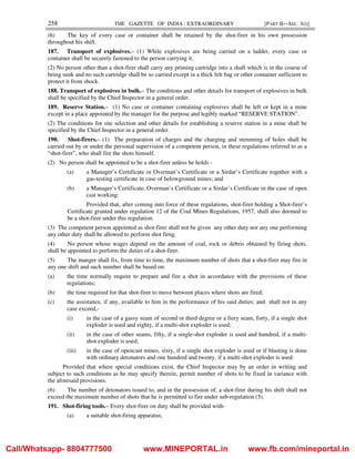 258 THE GAZETTE OF INDIA : EXTRAORDINARY [PART II—SEC. 3(i)]
(6) The key of every case or container shall be retained by the shot-firer in his own possession
throughout his shift.
187. Transport of explosives.– (1) While explosives are being carried on a ladder, every case or
container shall be securely fastened to the person carrying it.
(2) No person other than a shot-firer shall carry any priming cartridge into a shaft which is in the course of
being sunk and no such cartridge shall be so carried except in a thick felt bag or other container sufficient to
protect it from shock.
188. Transport of explosives in bulk.– The conditions and other details for transport of explosives in bulk
shall be specified by the Chief Inspector in a general order.
189. Reserve Station.– (1) No case or container containing explosives shall be left or kept in a mine
except in a place appointed by the manager for the purpose and legibly marked “RESERVE STATION”.
(2) The conditions for site selection and other details for establishing a reserve station in a mine shall be
specified by the Chief Inspector in a general order.
190. Shot-firers.– (1) The preparation of charges and the charging and stemming of holes shall be
carried out by or under the personal supervision of a competent person, in these regulations referred to as a
“shot-firer”, who shall fire the shots himself.
(2) No person shall be appointed to be a shot-firer unless he holds -
(a) a Manager’s Certificate or Overman’s Certificate or a Sirdar’s Certificate together with a
gas-testing certificate in case of belowground mines; and
(b) a Manager’s Certificate, Overman’s Certificate or a Sirdar’s Certificate in the case of open
cast working:
Provided that, after coming into force of these regulations, shot-firer holding a Shot-firer’s
Certificate granted under regulation 12 of the Coal Mines Regulations, 1957, shall also deemed to
be a shot-firer under this regulation.
(3) The competent person appointed as shot-firer shall not be given any other duty nor any one performing
any other duty shall be allowed to perform shot firng.
(4) No person whose wages depend on the amount of coal, rock or debris obtained by firing shots,
shall be appointed to perform the duties of a shot-firer.
(5) The manger shall fix, from time to time, the maximum number of shots that a shot-firer may fire in
any one shift and such number shall be based on:
(a) the time normally require to prepare and fire a shot in accordance with the provisions of these
regulations;
(b) the time required for that shot-firer to move between places where shots are fired;
(c) the assistance, if any, available to him in the performance of his said duties; and shall not in any
case exceed,-
(i) in the case of a gassy seam of second or third degree or a fiery seam, forty, if a single shot
exploder is used and eighty, if a multi-shot exploder is used;
(ii) in the case of other seams, fifty, if a single-shot exploder is used and hundred, if a multi-
shot exploder is used;
(iii) in the case of opencast mines, sixty, if a single shot exploder is used or if blasting is done
with ordinary detonators and one hundred and twenty, if a multi-shot exploder is used:
Provided that where special conditions exist, the Chief Inspector may by an order in writing and
subject to such conditions as he may specify therein, permit number of shots to be fixed in variance with
the aforesaid provisions.
(6) The number of detonators issued to, and in the possession of, a shot-firer during his shift shall not
exceed the maximum number of shots that he is permitted to fire under sub-regulation (5).
191. Shot-firing tools.– Every shot-firer on duty shall be provided with-
(a) a suitable shot-firing apparatus;
Call/Whatsapp- 8804777500 www.MINEPORTAL.in www.fb.com/mineportal.in
 