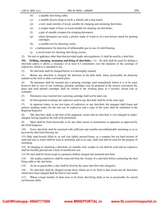¹Hkkx IIµ[k.M 3(i)º Hkkjr dk jkti=k % vlk/kj.k 259
(b) a suitable shot-firing cable;
(c) a suitable electric lamp or torch, a whistle and a stop watch;
(d) a tool, made entirely of wood, suitable for charging and stemming shot-holes;
(e) a scraper made of brass or wood suitable for cleaning out shot-holes;
(f) a pair of suitable crimpers for crimping detonators;
(g) where detonators are used, a pricker made of wood or of a non-ferrous metal for priming
cartridges;
(h) a suitable tool for detecting cracks;
(i) a methanometer for detection of inflammable gas in case of solid blasting;
(j) a circuit tester for checking shot-firing circuits.
(2) No tool or appliance other than that provided under sub-regulation (1) shall be used by a shot-firer.
192. Drilling, charging, stemming and firing of shot-holes.– (1) No drill shall be used for drilling a
shot-hole unless it allows a clearance of at least 0.3 centimeters over the diameter of the cartridge of
explosives, which it is intended to use.
(2) No shot-hole shall be charged before it is thoroughly cleaned.
(3) Before any shot-hole is charged, the direction of the hole shall, where practicable, be distinctly
marked on the roof or other convenient place.
(4) No detonator shall be inserted into a priming cartridge until immediately before it is to be used,
however that in case of wet workings, priming cartridges may be prepared at the nearest convenient dry
place and such primed cartridges shall be carried to the working place in a securely closed case or
container.
(5) Detonators once inserted into a priming cartridge shall not be taken out.
(6) In belowground workings the explosive used in any shot-hole shall be of the same type.
(7) In opencast mines, to use two types of explosives in any shot-hole, the manager shall frame and
enforce standing orders for the safe use of explosives and a copy of the same shall be submitted to the
Regional Inspector.
(8) The shot-firer shall, to the best of his judgment, ensure that no shot-hole is over-charged or under-
charged, having regard to the task to be performed.
(9) Shots shall be fired electrically or by any other means or instruments or apparatus as approved by
the Chief Inspector.
(10) Every shot-hole shall be stemmed with sufficient and suitable non-inflammable stemming so as to
prevent the shot from blowing out.
(11) Only sand loosely filled in, or soft clay lightly pressed home, or a compact but not hard mixture of
sand and clay or water shall be used as stemming and in no case, shall coal dust be used for the purpose of
stemming.
(12) In charging or stemming a shot-hole, no metallic tool, scraper or rod shall be used and no explosive
shall be forcibly pressed into a hole of insufficient size.
(13) No shot shall be fired except in a properly drilled, charged and stemmed shot-hole.
(14) All surplus explosives shall be removed from the vicinity of a shot hole before connecting the shot
firing cable to the shot holes.
(15) As far as practicable, a shot shall be fired by the same shot-firer who charged it.
(16) No shot-hole shall be charged except those which are to be fired in that round and all shot-holes
which have been charged shall be fired in one round.
(17) Where a large number of shots have to be fired, shot-firing shall, as far as practicable, be carried
out between shifts.
Call/Whatsapp- 8804777500 www.MINEPORTAL.in www.fb.com/mineportal.in
 