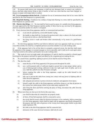 260 THE GAZETTE OF INDIA : EXTRAORDINARY [PART II—SEC. 3(i)]
(18) No person shall remove any stemming, or pull out any detonator lead, or remove any explosive
from a shot-hole either before firing or after a misfire, or bore out a hole that has once been charged, or
deepen or tamper with empty holes or sockets.
193. Use of ammonium nitrate fuel oil.– Conditions for use of ammonium nitrate fuel oil in a mine shall be
specified by the Chief Inspector in a general order.
194. Deep-hole blasting.– Conditions for conduct of deep hole blasting in a mine shall be specified by the
Chief Inspector in a general order.
195. Electric shot-firing.– (1) No shot shall be fired except by means of a suitable shot-firing apparatus
of a type approved by the Chief Inspector and the number of shots fired at any one time by the apparatus
shall not exceed the number for which it is designed.
(2) Every electrical shot-firing apparatus shall be so constructed and used that –
(a) it can only be operated by a removable handle or plug;
(b) the handle or plug shall not be placed in position until a shot is about to be fired and shall
be removed as soon as a shot has been fired;
(c) the firing circuit is made and broken either automatically or by means of a push-button
switch.
(3) No shot-firing apparatus shall be used which is defective and every apparatus shall once at least in
every three months, be tested by a competent person to ascertain whether it is in safe working order.
(4) If the apparatus fails to fire all the shots in a properly connected circuit, the shot-firer shall return
the apparatus to the manager or assistant manager as soon as possible, and it shall not be used again unless
it has been tested on the surface and found to be in safe working order.
(5) The result of every test made under sub-regulations (3) and (4) shall be recorded in a bound paged
book kept for the purpose and shall be signed and dated by the competent person making the test.
(6) No current from a signalling, lighting or power circuit shall be used for firing shots.
(7) The shot-firer shall-
(a) retain the key of the firing apparatus in his possession throughout his shift;
(b) use a well-insulated cable of sufficient length to permit him to take proper shelter and in
case of belowground working sufficient to take two right angle turns of pillar, and in no
case, shall this cable be less than 50 meters in length;
(c) before coupling the cable to the firing apparatus, couple up the cable himself to the
detonator leads;
(d) take care to prevent the cable from coming into contact with any power or lighting cable or
other electrical apparatus;
(e) take adequate precautions to protect electrical conductors and apparatus from injury;
(f) himself couple the cable to the firing apparatus and before doing so, see that all persons in
the vicinity have taken proper shelter as provided under regulation 196;
(g) after firing the shots and before entering the place of firing, disconnect the cable from the
firing apparatus.
(8) Where more than one shot are to be fired at the same time,-
(a) care shall be taken that all connections are properly made;
(b) all shots, if fired belowground, shall be connected in series;
(c) the circuit shall be tested, either for electrical resistance or for continuity, before connecting
it to the firing apparatus, which shall be made with an apparatus specifically designed for
the purpose and only after all persons in the vicinity have taken proper shelter as provided
under regulation 196;
(d) the cable to the shot-firing apparatus shall be connected last;
(e) detonators of the same electrical resistance shall only be used.
Call/Whatsapp- 8804777500 www.MINEPORTAL.in www.fb.com/mineportal.in
 