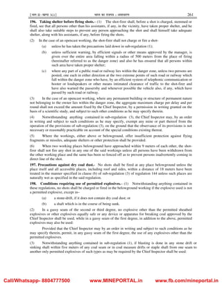 ¹Hkkx IIµ[k.M 3(i)º Hkkjr dk jkti=k % vlk/kj.k 261
196. Taking shelter before firing shots.– (1) The shot-firer shall, before a shot is charged, stemmed or
fired, see that all persons other than his assistants, if any, in the vicinity, have taken proper shelter, and he
shall also take suitable steps to prevent any person approaching the shot and shall himself take adequate
shelter, along with his assistants, if any, before firing the shots.
(2) In the case of an opencast working, the shot-firer shall not charge or fire a shot-
(a) unless he has taken the precautions laid down in sub-regulation (1);
(b) unless sufficient warning, by efficient signals or other means approved by the manager, is
given over the entire area falling within a radius of 500 meters from the place of firing
(hereinafter referred to as the danger zone) and also he has ensured that all persons within
such area have taken proper shelter;
(c) where any part of a public road or railway lies within the danger zone, unless two persons are
posted, one each in either direction at the two extreme points of such road or railway which
fall within the danger zone who have, by an efficient system of telephonic communication or
hooter or loudspeakers or other means intimated clearance of traffic to the shot-firer and
have also warned the passersby and whenever possible the vehicle also, if any, which have
passed by such road or railway.
(3) In the case of an opencast working, where any permanent building or structure of permanent nature
not belonging to the owner lies within the danger zone, the aggregate maximum charge per delay and per
round shall not exceed the amount fixed by the Chief Inspector, by a permission in writing granted on the
basis of a scientific study, and subject to such other conditions as he may specify therein.
(4) Notwithstanding anything contained in sub-regulation (3), the Chief Inspector may, by an order
in writing and subject to such conditions as he may specify, exempt any mine or part thereof from the
operation of the provisions of sub-regulation (3), on the ground that the observance of its provisions is not
necessary or reasonably practicable on account of the special conditions existing thereat.
(5) Where the workings, either above or belowground, offer insufficient protection against flying
fragments or missiles, adequate shelters or other protection shall be provided.
(6) When two working places belowground have approached within 9 meters of each other, the shot-
firer shall not fire any shot in any one of the said workings unless all persons have been withdrawn from
the other working place and the same has been so fenced off as to prevent persons inadvertently coming in
direct line of the shot.
197. Precautions against dry coal dust.- No shots shall be fired at any place belowground unless the
place itself and all accessible places, including roof and sides, within a distance of 18 meters have been
treated in the manner specified in clause (b) of sub-regulation (3) of regulation 144 unless such places are
naturally wet as specified in the said regulation.
198. Conditions requiring use of permitted explosives.– (1) Notwithstanding anything contained in
these regulations, no shots shall be charged or fired in the belowground working if the explosive used is not
a permitted explosive, except in–
(a) a stone-drift, if it does not contain dry coal dust; or
(b) a shaft which is in the course of being sunk.
(2) In a gassy seam of the second or third degree, no explosive other than the permitted sheathed
explosives or other explosives equally safe or any device or apparatus for breaking coal approved by the
Chief Inspector shall be used, while in a gassy seam of the first degree, in addition to the above, permitted
explosives may also be used:
Provided that the Chief Inspector may by an order in writing and subject to such conditions as he
may specify therein, permit, in any gassy seam of the first degree, the use of any explosives other than the
permitted explosives.
(3) Notwithstanding anything contained in sub-regulation (1), if blasting is done in any stone drift or
sinking shaft within five meters of any coal seam or in coal measure drifts or staple shaft from one seam to
another only permitted explosives of such types as may be required by the Chief Inspector shall be used:
Call/Whatsapp- 8804777500 www.MINEPORTAL.in www.fb.com/mineportal.in
 
