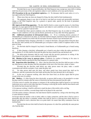 262 THE GAZETTE OF INDIA : EXTRAORDINARY [PART II—SEC. 3(i)]
Provided that in case of special difficulties, the Chief Inspector may exempt any stone drift or sinking
shaft from the provisions of this sub-regulation subject to such conditions as he may specify therein.
199. Precautions in the use of permitted explosives.– (1) No detonator shall be used, unless it is of a
type approved by the Chief Inspector.
(2) Where more than one shots are charged for firing, the shots shall be fired simultaneously.
(3) The aggregate charge in any shot to be fired in coal shall not exceed such permissible maximum
charge, as the Chief Inspector may, by a general or special order, specify for the kind of permitted
explosives used.
200. Approved shot-firing apparatus.– No shot shall be fired in a mine except by means of a shot-firing
apparatus of a type approved by the Chief Inspector and subject to such conditions as he may, from time to
time, specify by a general or special order:
Provided that where special conditions exist, the Chief Inspector may, by an order in writing and
subject to such conditions as he may specify therein, permit the use of any other shot-firing apparatus.
201. Additional precautions in belowground mines.- (1) If in a ventilating district, presence of
inflammable gas is detected in any place, no shot-hole shall be charged, stemmed or fired in that place or in
any other place situated on its return side till such place has been cleared of gas and declared safe.
(2) Immediately before charging a shot-hole or a round of shot-holes, and again before firing the shots
the shot-firer shall carefully test for inflammable gas at all places within a radius of eighteen meters of the
place of firing.
(3) No shot-hole shall be charged if any break is found therein, or if inflammable gas is found issuing
therefrom.
(4) If after charging a shot-hole, inflammable gas is found in any place within the radius specified in
sub-regulation (2), no shot shall be fired until the place has been cleared of gas and declared safe.
(5) No delay-action detonator shall be used, except with the previous permission in writing of the
Chief Inspector and subject to such conditions as he may specify therein.
202. Blasting in fire areas in opencast mines.- Conditions for conduct of blasting in fire areas in
opencast mines shall be specified by the Chief Inspector in a general order.
203. Inspections after shot-firing.– (1) After a shot has been fired, the shot-firer shall not enter or allow
any other person to enter the place until the atmosphere in the area is free from dust, smoke or fumes:
Provided that the shot-firer shall before any other person enters the place, make a careful
examination and with his assistants, if any, make the place safe.
(2) No other person shall enter the place, and where guards have been posted they shall not be
withdrawn, until the examination has been made and the place has been declared safe in all respects.
(3) In the case of opencast working, after shots have been fired, an all-clear signal shall be given
except in the case of a misfire.
204. Misfires.– (1) After firing the shots electrically, no person shall re-enter or be permitted to re-enter
the place until five minutes after the source of electricity has been disconnected from the cable.
(2) In the event of a misfire, the entrance or entrances to the working place shall be fenced so as to prevent
inadvertent access and no work other than that of locating or relieving the misfire shall be done therein until
the misfire has been located and relieved.
(3) In opencast working, it shall be sufficient to mark the place of the misfire with a red flag.
(4) In the event of a misfire, a second charge shall not be placed in the same hole.
(5) If the misfire contains a detonator, the leads thereof shall be attached by a string to the shot-firing cable
or some distinctive marker.
(6) Except where the misfire is due to faulty cable or a faulty connection, and the shot is fired as soon as
practicable after the defect is remedied, another shot shall be fired in a relieving hole which shall be so
placed and drilled in such a direction that at no point shall it be nearer than thirty centimeters from the
misfired hole:
Provided that the new hole shall be bored in the presence of a shot-firer, preferably the same person
who fired the shot.
Call/Whatsapp- 8804777500 www.MINEPORTAL.in www.fb.com/mineportal.in
 