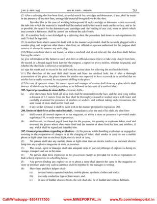 ¹Hkkx IIµ[k.M 3(i)º Hkkjr dk jkti=k % vlk/kj.k 263
(7) After a relieving shot has been fired, a careful search for cartridges and detonators, if any, shall be made
in the presence of the shot-firer, amongst the material brought down by the shot:
Provided that in the case of working belowground if such cartridge or detonator is not recovered,
the tubs into which the material is loaded shall be marked and further search made on the surface, and as far
as possible, the search for the detonators and cartridges and the loading of any coal, stone or debris which
may contain a detonator, shall be carried out without the aid of tools.
(8) If a misfired hole is not dislodged by a relieving shot, the procedure laid down in sub-regulations (6)
and (7) shall be repeated.
(9) A misfired hole which cannot be dealt with in the manner so provided, shall be securely plugged with a
wooden plug, and no person other than a shot-firer, an official or a person authorised for the purpose shall
remove or attempt to remove any such plug.
(10) When a misfired shot is not found, or when a misfired shot is not relieved, the shot-firer shall, before
leaving the mine,-
(a) give information of the failure to such shot-firer or official as may relieve or take over charge from him;
(b) record, in a bound paged book kept for the purpose, a report on every misfire, whether suspected, and
whether the shot-hole is relieved or not relieved;
(c) sign the report and, to record in the said book the action taken for relieving the misfired shot-hole.
(11) The shot-firer of the next shift shall locate and blast the misfired hole, but if after a thorough
examination of the place, the place where the misfire was reported to have occurred he is satisfied that no
misfire has actually occurred, he may permit drilling in the place.
(12) In case of opencast mines, the owner, agent and manager of a mine shall draw up a plan which shall
instruct all shot-firers the detailed procedure to be followed in the event of a misfired shot.
205. Special precautions in stone drifts.– In stone drifts,-
(a) after shots have been fired, all loose rock shall be removed from the face, and the area lying within
a distance of 1.2 meters from the face shall be thoroughly cleaned or washed down with water and
carefully examined for presence of misfires or sockets, and without taking such precautions, the
next round of shots shall not be fired; and
(b) if any socket is found, it shall be dealt with in the manner provided in regulation 204.
206. Duties of shot-firer at the end of his shift.- Immediately after the end of his shift, the shot-firer-
(a) shall return all unused explosive to the magazine, or where a store or premises is provided under
regulation 184, to such store or premises;
(b) shall record, in a bound paged book kept for the purpose, the quantity or explosive taken, used and
returned, the places where shots were fired and the number of shots fired by him, and misfires, if
any, which shall be signed and dated by him.
207. General precautions regarding explosives.- (1) No person, whilst handling explosives or engaged or
assisting in the preparation of charges or in the charging of holes, shall smoke or carry or use a mobile
phone or light other than an enclosed light, electric torch or lamp.
(2) No person shall take any mobile phone or light other than an electric torch or an enclosed electric
lamp into any explosive magazine or store or premises.
(3) The owner, agent or manager shall take adequate steps to prevent pilferage of explosives during its
storage, transport and use in the mine.
(4) No person shall have explosives in his possession except as provided for in these regulations or
hide or keep explosives in a dwelling house.
(5) Any person finding any explosives in or about a mine shall deposit the same in the magazine or
store or premises and every such occurrence shall be reported to the manager in writing.
(6) Shot-firers and their helpers shall-
(a) not use battery operated watches, mobile phone, synthetic clothes and socks;
(b) use only conductive type of foot-wears; and
(c) in case of leather shoes or boots, the sole shall also be of leather and without hobnails.
Call/Whatsapp- 8804777500 www.MINEPORTAL.in www.fb.com/mineportal.in
 