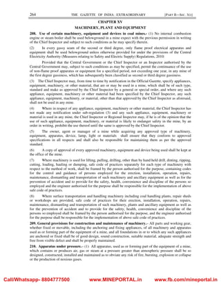 264 THE GAZETTE OF INDIA : EXTRAORDINARY [PART II—SEC. 3(i)]
CHAPTER XV
MACHINERY, PLANT AND EQUIPMENT
208. Use of certain machinery, equipment and devices in coal mines.- (1) No internal combustion
engine or steam boiler shall be used belowground in a mine expect with the previous permission in writing
of the Chief Inspector and subject to such conditions as he may specify therein.
(2) In every gassy seam of the second or third degree, only flame proof electrical apparatus and
equipment shall be used belowground unless otherwise provided for under the provisions of the Central
Electricity Authority (Measures relating to Safety and Electric Supply) Regulations, 2010:
Provided that the Central Government or the Chief Inspector or an Inspector authorised by the
Central Government may, subject to such conditions as may be specified, permit the continuance of the use
of non-flame proof apparatus or equipment for a specified period, not exceeding one year, in any mine of
the first degree gassiness, which has subsequently been classified as second or third degree gassiness.
(3) The Chief Inspector may, from time to time by notification in the Official Gazette, specify appliances,
equipment, machinery, or other material, that are or may be used in a mine, which shall be of such type,
standard and make as approved by the Chief Inspector by a general or special order, and where any such
appliance, equipment, machinery or other material had been specified by the Chief Inspector, any such
appliance, equipment, machinery, or material, other than that approved by the Chief Inspector as aforesaid,
shall not be used in any mine.
(4) Where in respect of any appliance, equipment, machinery or other material, the Chief Inspector has
not made any notification under sub-regulation (3) and any such appliance, equipment, machinery or
material is used in any mine, the Chief Inspector or Regional Inspector may, if he is of the opinion that the
use of such appliance, equipment, machinery, or material is likely to endanger safety in the mine, by an
order in writing, prohibit the use thereof until the same is approved by the Chief Inspector.
(5) The owner, agent or manager of a mine while acquiring any approved type of machinery,
equipment, apparatus, device, lamp, light or materials shall ensure that they conform to approved
specifications in all respects and shall also be responsible for maintaining them as per the approved
standard.
(6) A copy of approval of every approved machinery, equipment and device being used shall be kept at
the office of the mine.
(7) Where machinery is used for lifting, pulling, drilling, other than by hand held drill, dinting, ripping,
cutting, loading, hauling or dumping, safe code of practices separately for each type of machinery with
respect to the method of work, shall be framed by the person authorised for the purpose, containing codes
for the control and guidance of persons employed for the erection, installation, operation, repairs,
maintenance, dismantling and transportation of such machinery and ancillary equipment as well as for the
prevention of accident and to provide for the safety, health, convenience and discipline of the persons so
employed and the engineer authorised for the purpose shall be responsible for the implementation of above
safe code of practices.
(8) Where surface transportation and handling machinery including coal handling plants, repair sheds
or workshops are provided, safe code of practices for their erection, installation, operation, repairs,
maintenance, dismantling and transportation of such machinery, plants and ancillary equipment as well as
for the prevention of accident and to provide for the safety, health, convenience and discipline of the
persons so employed shall be framed by the person authorised for the purpose, and the engineer authorised
for the purpose shall be responsible for the implementation of above safe code of practices.
209. General provisions for construction and maintenance of machinery.– All parts and working gear,
whether fixed or movable, including the anchoring and fixing appliances, of all machinery and apparatus
used as or forming part of the equipment of a mine, and all foundations in or to which any such appliances
are anchored or fixed shall be of good design, sound construction, suitable material, adequate strength and
free from visible defect and shall be properly maintained.
210. Apparatus under pressure.– (1) All apparatus, used as or forming part of the equipment of a mine,
which contains or produces air, gas or steam at a pressure greater than atmospheric pressure shall be so
designed, constructed, installed and maintained as to obviate any risk of fire, bursting, explosion or collapse
or the production of noxious gases.
Call/Whatsapp- 8804777500 www.MINEPORTAL.in www.fb.com/mineportal.in
 