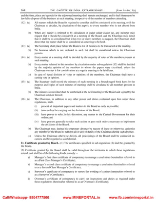 168 THE GAZETTE OF INDIA : EXTRAORDINARY [PART II—SEC. 3(i)]
and the time, place and agenda for the adjourned meeting shall remain unchanged, and it shall thereupon be
lawful to dispose off the business at such meeting, irrespective of the number of members attending.
(12) (a) All matters which the Board is required to consider shall be considered at its meeting, or if the
Chairman so decides, by circulation of the papers, to every member who is not absent from
India.
(b) When any matter is referred to by circulation of paper under clause (a), any member may
request that it should be considered at a meeting of the Board, and the Chairman may direct
that it shall be so considered but when two or more members so request, the Chairman shall
direct that the matter shall be so considered at a meeting to be held.
(13) (a) The Secretary shall place before the Board a list of business to be transacted at the meeting.
(b) No business which is not included in such list shall be considered unless the Chairman
permits.
(14) (a) Every matter at a meeting shall be decided by the majority of votes of the members present at
such meeting.
(b) Every matter referred to the members by circulation under sub-regulation (12) shall be decided
by the majority opinion of the members to whom the papers were circulated, unless the
Chairman reserves it for consideration at a regular meeting to be held later.
(c) In case of equal division of votes or opinions of the members, the Chairman shall have a
casting vote or opinion.
(15) (a) The Secretary shall record the minutes of each meeting in a bound-paged book kept for the
purpose and copies of such minutes of meeting shall be circulated to all members present in
India.
(b) The minutes so recorded shall be confirmed at the next meeting of the Board and signed by the
Chairman in token thereof.
(16) (a) The Chairman, in addition to any other power and duties conferred upon him under these
regulations, shall-
(i) present all important papers and matters to the Board as early as possible;
(ii) issue orders for carrying out the decisions of the Board;
(iii) have power to refer, in his discretion, any matter to the Central Government for their
orders; and
(iv) have powers generally to take such action or pass such orders necessary to implement
the decisions of the Board.
(b) The Chairman may, during his temporary absence by reason of leave or otherwise, authorise
any member of the Board to perform all or any of duties of the Chairman during such absence.
(c) Unless the Chairman otherwise directs, all proceedings of the Board shall be conducted in-
camera and be regarded as confidential.
11. Certificate granted by Board.- (1) The certificates specified in sub-regulation (2) shall be granted by
the Board.
(2) Certificate granted by the Board shall be valid throughout the territories to which these regulations
extend, and shall be of the following kinds, namely: –
a) Manager’s first class certificate of competency to manage a coal mine (hereinafter referred to
as a First Class Manager’s Certificate);
b) Manager’s second class certificate of competency to manage a coal mine (hereinafter referred
to as a Second Class Manager’s Certificate);
c) Surveyor’s certificate of competency to survey the working of a mine (hereinafter referred to
as a Surveyor’s Certificate);
d) Overman’s certificate of competency to carry out inspections and duties as required under
these regulations (hereinafter referred to as an Overman’s Certificate);
Call/Whatsapp- 8804777500 www.MINEPORTAL.in www.fb.com/mineportal.in
 