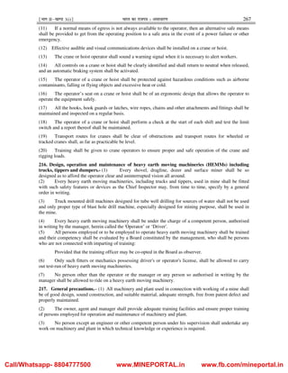 ¹Hkkx IIµ[k.M 3(i)º Hkkjr dk jkti=k % vlk/kj.k 267
(11) If a normal means of egress is not always available to the operator, then an alternative safe means
shall be provided to get from the operating position to a safe area in the event of a power failure or other
emergency.
(12) Effective audible and visual communications devices shall be installed on a crane or hoist.
(13) The crane or hoist operator shall sound a warning signal when it is necessary to alert workers.
(14) All controls on a crane or hoist shall be clearly identified and shall return to neutral when released,
and an automatic braking system shall be activated.
(15) The operator of a crane or hoist shall be protected against hazardous conditions such as airborne
contaminants, falling or flying objects and excessive heat or cold.
(16) The operator’s seat on a crane or hoist shall be of an ergonomic design that allows the operator to
operate the equipment safely.
(17) All the hooks, hook guards or latches, wire ropes, chains and other attachments and fittings shall be
maintained and inspected on a regular basis.
(18) The operator of a crane or hoist shall perform a check at the start of each shift and test the limit
switch and a report thereof shall be maintained.
(19) Transport routes for cranes shall be clear of obstructions and transport routes for wheeled or
tracked cranes shall, as far as practicable be level.
(20) Training shall be given to crane operators to ensure proper and safe operation of the crane and
rigging loads.
216. Design, operation and maintenance of heavy earth moving machineries (HEMMs) including
trucks, tippers and dumpers.- (1) Every shovel, dragline, dozer and surface miner shall be so
designed as to afford the operator clear and uninterrupted vision all around.
(2) Every heavy earth moving machineries, including trucks and tippers, used in mine shall be fitted
with such safety features or devices as the Chief Inspector may, from time to time, specify by a general
order in writing.
(3) Truck mounted drill machines designed for tube well drilling for sources of water shall not be used
and only proper type of blast hole drill machine, especially designed for mining purpose, shall be used in
the mine.
(4) Every heavy earth moving machinery shall be under the charge of a competent person, authorised
in writing by the manager, herein called the 'Operator’ or ‘Driver'.
(5) All persons employed or to be employed to operate heavy earth moving machinery shall be trained
and their competency shall be evaluated by a Board constituted by the management, who shall be persons
who are not connected with imparting of training:
Provided that the training officer may be co-opted in the Board as observer.
(6) Only such fitters or mechanics possessing driver's or operator's license, shall be allowed to carry
out test-run of heavy earth moving machineries.
(7) No person other than the operator or the manager or any person so authorised in writing by the
manager shall be allowed to ride on a heavy earth moving machinery.
217. General precautions.– (1) All machinery and plant used in connection with working of a mine shall
be of good design, sound construction, and suitable material, adequate strength, free from patent defect and
properly maintained.
(2) The owner, agent and manager shall provide adequate training facilities and ensure proper training
of persons employed for operation and maintenance of machinery and plant.
(3) No person except an engineer or other competent person under his supervision shall undertake any
work on machinery and plant in which technical knowledge or experience is required.
Call/Whatsapp- 8804777500 www.MINEPORTAL.in www.fb.com/mineportal.in
 