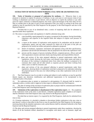 268 THE GAZETTE OF INDIA : EXTRAORDINARY [PART II—SEC. 3(i)]
CHAPTER XVI
EXTRACTION OF METHANE FROM WORKING COAL MINE OR ABANDONED COAL
MINE
218. Notice of Intention or proposal of exploration for methane.- (1) Whenever there is any
proposal or intention to explore for presence of methane, in any coal seam or coal measure strata of any
working or abandoned coal mines or part thereof, with an objective to exploit the methane or any other
gases for captive, domestic or industrial purposes, the owner, agent and manager of the mine shall, not less
than six months prior to the date of start of such exploration work, give notice in writing in the Form and
method as may be specified by the Chief Inspector for the purpose, to the Chief Inspector and also to the
Regional Inspector:
Provided that in case of an abandoned mine, a notice of reopening shall also be submitted as
specified under these regulations.
(2) The notice so required under sub-regulation (1) shall be submitted along with-
(a) a pre-feasibility report prepared by an agency recognised for the purpose, having knowledge,
experience and expertise in the required fields and subjects to explore such presence of
methane;
(b) a report on the manner of exploration work proposed to be undertaken and the details of
organisation, agency and any other contractor by which all or the parts of the jobs are
proposed to be carried out within such period as planned or proposed;
(c) details of machinery, equipment, instruments and apparatus along with their specifications,
parameters and all relevant information, that are proposed to be used in the exploration work;
(d) persons and the category of persons including officials, competent persons, officers and staff
with organisation structure and chart clearly specifying duties and responsibilities thereof;
(e) plans and sections of the mine prepared adhering to general requirements under these
regulations, clearly showing the coal seams, coal measure strata, target seams and strata or
the places of the working or abandoned mines from where the methane is proposed to be
extracted, their extent and all other details as required, present and future working from
where coal is or shall be extracted; and
(f) plans and sections of the area prepared adhering to general requirements under these
regulations, showing details of exploration work that is proposed to be undertaken indicating
the proposed layout of the area over which drilling or any other exploration work are to be
undertaken.
(3) The Chief Inspector may by an order in writing and subject to such conditions as may be specified
therein require any alteration, modification and additional requirements to be incorporated in the
exploration plan or the project.
(4) No exploration plan or project as mentioned in sub-regulation (3) aforesaid shall be started or
undertaken unless a written order or approval in that respect is obtained from the Chief Inspector.
(5) The date of starting of the execution of exploration plan or project shall be communicated forthwith
to the Chief Inspector and to the Regional Inspector.
219. Submission of the exploration or abandonment of the exploration report.- (1) On completion
of the exploration work in the mine or part thereof, a detailed exploration report complete in all respects
shall be submitted to the Chief Inspector and a copy thereof to the Regional Inspector:
Provided that an interim report, if so required by the Chief Inspector, shall also be submitted from
time to time.
(2) If during exploration, it is decided to abandon or discontinue further exploration in the area, mine or
part thereof, a notice to that effect in the Form as may be specified by the Chief Inspector for the purpose,
enclosing therewith the detailed exploration work carried thereon shall be submitted forthwith to the Chief
Inspector and the Regional Inspector.
(3) The plans and sections prepared adhering to general requirements under these regulations, showing the
details of all the boreholes drilled, abandoned or incomplete with details such as diameter, depth and
Call/Whatsapp- 8804777500 www.MINEPORTAL.in www.fb.com/mineportal.in
 
