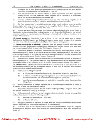 270 THE GAZETTE OF INDIA : EXTRAORDINARY [PART II—SEC. 3(i)]
their extent and all other details as required under these regulations, present and future working
from where methane as well as coal are likely to be extracted;
(c) plans and sections of the area prepared adhering to general requirements under these regulations,
showing details of extraction work that is already completed and the conditions of all the boreholes
and the part of working abandoned or discontinued; and
(d) protective work like sealing or isolation of working or any other work already completed and all
those work required to be done so as to make the area safe and secure in all respect.
(3) The Chief Inspector may, by an order in writing and subject to such conditions as may be specified
therein, require any other work as required to be completed before closure, abandonment, or
discontinuation of such working, by the owner of the mine.
(4) If owner and agent fails to complete the remaining work required to be done before closure or
abandonment or discontinuance of the working in a mine or part thereof, the Chief Inspector may get such
protective work done by any other agency and the charges so incurred shall be defrayed from the owner as
an arrear of land revenue.
222. Annual returns.– (1) On or before 1st
day of February in every year, the owner, agent or manager
shall submit to the Chief Inspector and the Regional Inspector annual returns in respect of the preceding
year in the Form and method as may be specified by the Chief Inspector for the purpose.
223. Manner of extraction of methane.- (1) Owner, agent and manager of every mine from where
methane is extracted, shall prepare a standard manner of extraction of methane from the target seam or the
coal measure strata and submit the same to the Chief Inspector for approval.
(2) If methane is proposed to be extracted from an abandoned or closed mine or part thereof, or from a
discontinued working of a mine or part thereof or from an existing working of a mine or part thereof, the
owner, agent and manager of such mine shall also prepare a standard manner of extraction of methane from
such place and submit the same to the chief Inspector for approval.
(3) No extraction of methane from coal seam and the coal measure strata of a closed or abandoned or
discontinued working of a coal mine or of a working mine or part thereof shall be done without permission
in writing and subject to such conditions as may be specified therein is obtained from the Chief Inspector.
224. Drill machine.- (1) The drill machine and each of its accessories shall, as far as practicable, be of
non-inflammable material and any inflammable material, if used, shall be shrouded with substantial
metallic covering to render it non-inflammable.
(2) Drill machine shall be provided with—
(a) an efficient head light capable of showing any obstruction in the working place ahead;
(b) an efficient portable fire extinguisher so placed as to be within easy reach of operator and
also with an automatic type of fire detection and suppression system; and
(c) a seat for operator and a canopy over head shall be provided to protect the operator from
falling objects.
(3) No drill machine shall be operated otherwise than by a competent person appointed in writing by
the manager to be the operator of the drill machine:
Provided that for repairs or tests, the drill machine can be operated by a competent person, other
than operator, authorized in writing by the manager.
(4) Drill machine shall not be used at any work place where there is, after allowing for swing of the
machine, clear space not less than the following, namely:-
(a) below the roof or its support 0.3 meter; and,
(b) on the sides 0.6 meter.
(5) While drill machine is in operation, no person other than the person authorised in writing by the
manager, shall be allowed to stay on the machine or in the vicinity thereof.
(6) Every work place in which drill machine is used shall be placed under the charge of a competent
person or persons who shall once at least in every shift, examine every such work place with particular
regards to –
Call/Whatsapp- 8804777500 www.MINEPORTAL.in www.fb.com/mineportal.in
 