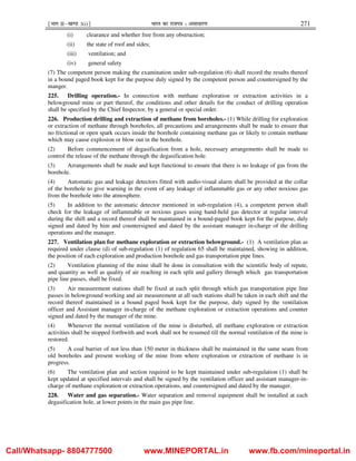 ¹Hkkx IIµ[k.M 3(i)º Hkkjr dk jkti=k % vlk/kj.k 271
(i) clearance and whether free from any obstruction;
(ii) the state of roof and sides;
(iii) ventilation; and
(iv) general safety
(7) The competent person making the examination under sub-regulation (6) shall record the results thereof
in a bound paged book kept for the purpose duly signed by the competent person and countersigned by the
manger.
225. Drilling operation.- In connection with methane exploration or extraction activities in a
belowground mine or part thereof, the conditions and other details for the conduct of drilling operation
shall be specified by the Chief Inspector, by a general or special order.
226. Production drilling and extraction of methane from boreholes.- (1) While drilling for exploration
or extraction of methane through boreholes, all precautions and arrangements shall be made to ensure that
no frictional or open spark occurs inside the borehole containing methane gas or likely to contain methane
which may cause explosion or blow out in the borehole.
(2) Before commencement of degasification from a hole, necessary arrangements shall be made to
control the release of the methane through the degasification hole.
(3) Arrangements shall be made and kept functional to ensure that there is no leakage of gas from the
borehole.
(4) Automatic gas and leakage detectors fitted with audio-visual alarm shall be provided at the collar
of the borehole to give warning in the event of any leakage of inflammable gas or any other noxious gas
from the borehole into the atmosphere.
(5) In addition to the automatic detector mentioned in sub-regulation (4), a competent person shall
check for the leakage of inflammable or noxious gases using hand-held gas detector at regular interval
during the shift and a record thereof shall be maintained in a bound-paged book kept for the purpose, duly
signed and dated by him and countersigned and dated by the assistant manager in-charge of the drilling
operations and the manager.
227. Ventilation plan for methane exploration or extraction belowground.- (1) A ventilation plan as
required under clause (d) of sub-regulation (1) of regulation 65 shall be maintained, showing in addition,
the position of each exploration and production borehole and gas transportation pipe lines.
(2) Ventilation planning of the mine shall be done in consultation with the scientific body of repute,
and quantity as well as quality of air reaching in each split and gallery through which gas transportation
pipe line passes, shall be fixed.
(3) Air measurement stations shall be fixed at each split through which gas transportation pipe line
passes in belowground working and air measurement at all such stations shall be taken in each shift and the
record thereof maintained in a bound paged book kept for the purpose, duly signed by the ventilation
officer and Assistant manager in-charge of the methane exploration or extraction operations and counter
signed and dated by the manager of the mine.
(4) Whenever the normal ventilation of the mine is disturbed, all methane exploration or extraction
activities shall be stopped forthwith and work shall not be resumed till the normal ventilation of the mine is
restored.
(5) A coal barrier of not less than 150 meter in thickness shall be maintained in the same seam from
old boreholes and present working of the mine from where exploration or extraction of methane is in
progress.
(6) The ventilation plan and section required to be kept maintained under sub-regulation (1) shall be
kept updated at specified intervals and shall be signed by the ventilation officer and assistant manager-in-
charge of methane exploration or extraction operations, and countersigned and dated by the manager.
228. Water and gas separation.- Water separation and removal equipment shall be installed at each
degasification hole, at lower points in the main gas pipe line.
Call/Whatsapp- 8804777500 www.MINEPORTAL.in www.fb.com/mineportal.in
 
