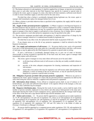 274 THE GAZETTE OF INDIA : EXTRAORDINARY [PART II—SEC. 3(i)]
(2) The helmet referred to in sub-regulation (1) shall be supplied free of charge, at intervals not exceeding
three years or such other intervals as the Chief Inspector may specify by a general or special order in
writing by the owner, agent or manager of a mine, who shall at all times maintain a sufficient stock thereof
in order to ensure immediate supply as and when need for the same arises:
Provided that when a helmet is accidentally damaged during legitimate use, the owner, agent or
manager shall immediately replace the damaged helmet free of cost.
(3) Where a helmet is provided otherwise than as specified in this regulation, the supply shall be made on
payment of full cost.
242. Supply of other personal protective equipment.– (1) Where it appears to the Regional Inspector or
the Chief Inspector that any person or class of persons employed in a mine is exposed to undue hazard by
reason of the nature of his employment, he may, by a general or special order in writing, require the owner,
agent or manager of the mine to supply to such person or class of persons, free of charge, gloves, goggles,
shin guards, respirator or such other protective equipment as may be specified in the order.
(2) The protective equipment provided under sub-regulation (1) shall be replaced free of charge by the
owner, agent or manager whenever it is rendered unserviceable by legitimate use:
Provided that in any other event, the replacement shall be made on payment of full cost.
(3) If any dispute arises as to the life of any protective equipment, it shall be referred to the Chief
Inspector for decision.
243. Use, supply and maintenance of self-rescuer.– (1) No person shall go into, work or be permitted
to go into or work belowground in any mine unless he is provided with and carries with him a self-rescuer
of such type as may be approved by the Chief Inspector by a general or special order in writing.
(2) If such a self-rescuer is accidentally damaged during use or goes out of order or becomes
unserviceable or having exceeded its specified life, or has been used, the owner, agent or manager shall
immediately replace such self-rescuer.
(3) The owner, agent or manager or every mine where self-rescuers are to be used, shall:-
(a) at all times keep sufficient stock of self-rescuers so that they are readily available whenever
needed;
(b) provide, at the mine, adequate arrangements for cleaning, maintenance and inspection of
self-rescuers;
(c) ensure that every person who may be required to use self-rescuer under sub-regulation (1)
undergoes a course of training in the use of self-rescuer, as may be specified by the Chief
Inspector by a general or special order in writing.
244. Obligation of persons provided with personal protective equipment.– Whenever any person is
supplied by the owner, agent or manager of a mine with any personal protective equipment, he shall use the
same while doing the work for which he is supplied with such protective equipment.
245. Information about sickness.– Every official or competent person shall, in case of sickness or of
lawful absence, give early and sufficient notice thereof to his superior official or the manager, as the case
may be, so that a substitute may be arranged.
246. Manpower distribution plan.– During the first week of every month, a survey shall be made of the
number of persons normally employed in every district and other places belowground in the mine and a
sketch plan showing the results of such a manpower survey, signed and dated by the manager shall be kept
in the office of the mine and a copy thereof shall be kept with the attendance clerk.
247. Sirdars and overmen.– (1) No person shall be appointed as a competent person under regulations
33, 75, 99, sub-regulations (14) and (15) of regulation 137, clause (a) of sub-regulation (4) of regulation
138, sub-regulation (6) of regulation 139, sub-regulations (7) and (8) of regulation 142, sub-regulation (9)
of regulation 150, sub-regulation (12) of regulation 159, sub-regulation (3) of regulation 161, sub-
regulation (2) of regulation 165, regulations 167, 169 and 195, unless he is the holder of either an
Overman’s Certificate or a Manager’s Certificate.
(2) No person shall be appointed as a competent person under regulations 129, 130, sub-regulation (6)
of regulation 135, sub-regulation (7) of regulation 136, regulation 147, sub-regulation (1) of regulation 165
Call/Whatsapp- 8804777500 www.MINEPORTAL.in www.fb.com/mineportal.in
 