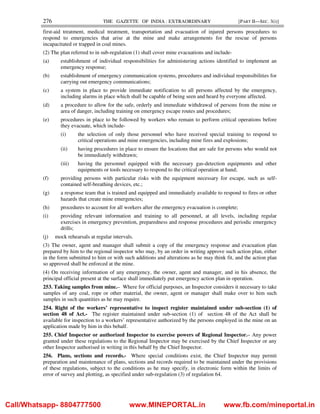 276 THE GAZETTE OF INDIA : EXTRAORDINARY [PART II—SEC. 3(i)]
first-aid treatment, medical treatment, transportation and evacuation of injured persons procedures to
respond to emergencies that arise at the mine and make arrangements for the rescue of persons
incapacitated or trapped in coal mines.
(2) The plan referred to in sub-regulation (1) shall cover mine evacuations and include-
(a) establishment of individual responsibilities for administering actions identified to implement an
emergency response;
(b) establishment of emergency communication systems, procedures and individual responsibilities for
carrying out emergency communications;
(c) a system in place to provide immediate notification to all persons affected by the emergency,
including alarms in place which shall be capable of being seen and heard by everyone affected.
(d) a procedure to allow for the safe, orderly and immediate withdrawal of persons from the mine or
area of danger, including training on emergency escape routes and procedures;
(e) procedures in place to be followed by workers who remain to perform critical operations before
they evacuate, which include-
(i) the selection of only those personnel who have received special training to respond to
critical operations and mine emergencies, including mine fires and explosions;
(ii) having procedures in place to ensure the locations that are safe for persons who would not
be immediately withdrawn;
(iii) having the personnel equipped with the necessary gas-detection equipments and other
equipments or tools necessary to respond to the critical operation at hand;
(f) providing persons with particular risks with the equipment necessary for escape, such as self-
contained self-breathing devices, etc.;
(g) a response team that is trained and equipped and immediately available to respond to fires or other
hazards that create mine emergencies;
(h) procedures to account for all workers after the emergency evacuation is complete;
(i) providing relevant information and training to all personnel, at all levels, including regular
exercises in emergency prevention, preparedness and response procedures and periodic emergency
drills;
(j) mock rehearsals at regular intervals.
(3) The owner, agent and manager shall submit a copy of the emergency response and evacuation plan
prepared by him to the regional inspector who may, by an order in writing approve such action plan, either
in the form submitted to him or with such additions and alterations as he may think fit, and the action plan
so approved shall be enforced at the mine.
(4) On receiving information of any emergency, the owner, agent and manager, and in his absence, the
principal official present at the surface shall immediately put emergency action plan in operation.
253. Taking samples from mine.– Where for official purposes, an Inspector considers it necessary to take
samples of any coal, rope or other material, the owner, agent or manager shall make over to him such
samples in such quantities as he may require.
254. Right of the workers’ representative to inspect register maintained under sub-section (1) of
section 48 of Act.- The register maintained under sub-section (1) of section 48 of the Act shall be
available for inspection to a workers’ representative authorized by the persons employed in the mine on an
application made by him in this behalf.
255. Chief Inspector or authorized Inspector to exercise powers of Regional Inspector.– Any power
granted under these regulations to the Regional Inspector may be exercised by the Chief Inspector or any
other Inspector authorised in writing in this behalf by the Chief Inspector.
256. Plans, sections and records.- Where special conditions exist, the Chief Inspector may permit
preparation and maintenance of plans, sections and records required to be maintained under the provisions
of these regulations, subject to the conditions as he may specify, in electronic form within the limits of
error of survey and plotting, as specified under sub-regulation (3) of regulation 64.
Call/Whatsapp- 8804777500 www.MINEPORTAL.in www.fb.com/mineportal.in
 