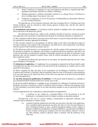 ¹Hkkx IIµ[k.M 3(i)º Hkkjr dk jkti=k % vlk/kj.k 169
e) Sirdar’s Certificate of competency to carry out inspections and duties as required under these
regulations (hereinafter referred to as a Sirdar’s Certificate);
f) Winding engineman’s certificate (hereinafter referred to as a Engine Driver’s Certificate) to
drive a winding engine of any type or class; and
g) Certificate of competency to test for the presence of inflammable gas (hereinafter referred to
as a Gas Testing Certificate):
Provided that any of the certificates aforesaid, other than an Engine Driver’s Certificate and a Gas
Testing Certificate, may be restricted to mines having opencast working only, and this fact shall be
endorsed on the certificate.
12. Examinations and examiners.- (1) Certificate shall be granted to candidates after such examinations
and in such form as the Board may specify:
Provided that the Board may, subject to the conditions specified in bye-laws, exempt any person
from appearing at the examination or part thereof for the grant of a certificate referred to in regulation 11.
(2) The examination shall be held at such times and at such centres as may be fixed by the Board, and shall
be conducted by examiners appointed by the Board.
(3) The examiners referred to in sub-regulation (2) shall be subject to the orders of the Board in respect of
all matters relating to the conduct of the examinations, and shall receive such remuneration as the Board,
with the sanction of the Central Government, may fix.
(4) The Board may make bye-laws as to the procedure for, and the conduct of the examinations and as to
the granting of certificate of competency and of fitness as required under these regulations, and shall so far
as may be practicable, provide that the standard of knowledge required for the grant of certificates of any
particular class and the standard of medical fitness shall be uniform throughout the territories to which
these regulations extend:
Provided that the Board may take decision on any matter, not specified under the bye-laws, which
may be brought to it for disposal.
13. Submission of application.- (1) Application for an examination conducted by the Board shall be made
to the Board not less than sixty days prior to the date fixed for the examination in a manner and on a form
specified for the purpose.
(2) Notice regarding the date and place of the examination for the Manager’s Certificate, Surveyor’s
Certificate and Overman’s Certificates shall be published under the order of the Board in such periodicals
or by any other means as the Board may direct, not less than sixty days prior to the date fixed by the Board
for receiving applications.
14. Age limit and general qualifications of candidates.- (1) No person shall be admitted as a candidate at
any examination held by the Board unless he is twenty years of age.
(2) No person shall be admitted as a candidate at any examination for a Manager’s Certificate, Surveyor’s
Certificate, Overman’s Certificate or Sirdar’s Certificate unless he holds a valid first-aid certificate of the
St. John Ambulance Association (India) or any other equivalent standard as may be specified by the Chief
Inspector.
(3) Every application for any examination as aforesaid shall be accompanied by,-
(i) a certificate of age verified by a Gazetted Officer of the Government or by the
headmaster of a recognised school of a higher secondary or equivalent standard:
Provided that in the case of a person holding a matriculation or equivalent certificate, such
certificate shall be submitted as evidence of age;
(ii) a medical certificate obtained not more than one year prior to the date of his application,
from a qualified medical practitioner not below the rank of a Civil Assistant Surgeon or
from a Certifying Surgeon or from a medical practitioner holding at least a degree in
Bachelor of Medicines and Bachelor of Surgery (M.B.B.S.) and registered with Medical
Council of India, certifying the candidate to be free from deafness, defective vision or
any other infirmity, mental or physical, likely to interfere with the efficiency of his
work; and
Call/Whatsapp- 8804777500 www.MINEPORTAL.in www.fb.com/mineportal.in
 