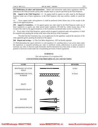¹Hkkx IIµ[k.M 3(i)º Hkkjr dk jkti=k % vlk/kj.k 277
257. Publication of orders and instructions.- Orders and instructions under these regulations shall be
published in the Official Gazette and by other suitable means as may be specified by the Chief Inspector.
258. Appeal to the Chief Inspector.- (1) An appeal shall lie against an order made by the Regional
Inspector under any of these regulations, to the Chief Inspector who may confirm, modify or cancel the
order.
(2) Every appeal under sub-regulation (1) shall be preferred within fifteen days of the receipt of the
order by the aggrieved person.
259. Appeal to Committee.– (1) An appeal against any order made by the Chief Inspector under any of
these regulations or against any order passed under regulation 258 shall lie, within twenty days of the
receipt of the order by the aggrieved person, to the Committee constituted under section 12 of the Act.
(2) Every order of the Chief Inspector, against which an appeal is preferred under sub-regulation (1) shall
be complied with, pending the receipt at the mine of the decision of the Committee:
Provided that the Committee may, on an application by the appellant, suspend the operation of the
order appealed against, pending the disposal of the appeal.
260. Repeal and savings.- (1) The Coal Mines Regulations, 1957 are hereby repealed.
(2) Notwithstanding the repeal referred to in sub-regulation (1), anything done or any action taken under
the regulations so repealed including any order or certificate issued, authorisation or permit granted or
renewed, any order or direction made thereunder shall be deemed to have been done or taken or issued or
granted or renewed or made under the corresponding provisions of these regulations.
SCHEDULE
[See sub-regulation (2) of regulation 64]
CONVENTIONS FOR PREPARING PLANS AND SECTIONS
NAME SYMBOL REMARK
BOUNDARY OF LEASE
HOLD
In Red
UNDERGROUND COAL
BARRIER
In Green
SHAFT
ABANDONED SHAFT
INCLINE
ABANDONED INCLINE
Call/Whatsapp- 8804777500 www.MINEPORTAL.in www.fb.com/mineportal.in
 