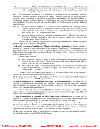 170 THE GAZETTE OF INDIA : EXTRAORDINARY [PART II—SEC. 3(i)]
(iii) a certificate from some person of good repute as to the general good conduct and
sobriety of the candidate.
(4) No person shall be admitted as a candidate to any examination for Manager’s Certificate,
Surveyor’s Certificate, Overman’s Certificate or Sirdar’s Certificate, unless he has passed the senior
secondary school examination or intermediate examination or its equivalent from a recognised Board or
University or passed a Diploma or Degree in Engineering or other equivalent qualifications approved in
that behalf by the Central Government, and for an Engine Driver’s Certificate unless he satisfies the Board
that he is literate.
(5) (a) No person shall be admitted as a candidate at any examination for a Manager’s or an
Overman’s Certificate, which is not restricted to mines having opencast working only, unless
he has obtained at least a Sirdar’s Certificate, which is not restricted to mines having opencast
working only and a Gas Testing Certificate; and
(b) no person shall be admitted as a candidate at an examination for Manager’s Certificate or
Overman’s Certificate restricted to mines having opencast working only, unless he has
obtained at least a Sirdar’s Certificate:
Provided that the Board may, subject to the conditions specified in bye-laws, exempt any person
from the stipulations of the above sub-regulation.
15. Practical experience of candidates for Manager’s Certificate examination.- (1) No person shall be
admitted as a candidate at any examination for a First or Second Class Manager’s Certificate other than an
exchange Certificate to which the provisions of regulation 21 apply, unless the Board is satisfied that he has
had practical experience in coal mine as prescribed under sub-regulation (2) for a period of not less than six
and five years respectively:
Provided that a candidate-
(a) who has received a diploma in mining or mining engineering or other equivalent qualification
approved in that behalf by the Central Government, such period of experience shall be
reduced to five and four years respectively; and
(b) who has passed a degree in mining engineering or other equivalent qualification approved in
that behalf by the Central Government, such period shall be reduced to two years for First
Class Manager’s Certificate;
Provided further that the experience referred to in this sub-regulation shall be the experience
obtained after acquiring the relevant academic qualification.
(2) The Board may specify, subject to the conditions laid down in bye-laws, the nature and other details of
the practical experience required for Manager’s Certificate.
16. Practical experience of candidates for Surveyor’s Certificate examination.- No person shall be
admitted as a candidate at any examination for a Surveyor’s Certificate unless he has satisfied the Board
that he has had not less than two years’ practical experience of surveying of a type the Board may specify,
subject to the conditions laid down in bye-laws.
Provided that such period shall be reduced to six months in the case of a candidate who has
attended classes in theoretical and practical surveying at any educational institution approved by the Board
subject to the conditions laid down in bye-laws.
17. Practical experience of candidate for Sirdar’s Certificate examination.- (1) No person shall be
admitted as a candidate at any examination for a Sirdar’s Certificate unless the Board is satisfied that he has
had practical experience and training in a coal mine for a period of not less than three years:
Provided that such period shall be reduced to a period of one year in the case of a candidate who
has received a diploma or certificate in scientific and mining training after a course of at least two years at
an educational institution, or who has taken a degree in scientific and mining subject at a university,
approved in that behalf by the Board subject to the conditions laid down in bye-laws.
(2) The Board may specify, subject to the conditions laid down in bye-laws, the nature and other details of
the practical experience required for Sirdar’s Certificate.
Call/Whatsapp- 8804777500 www.MINEPORTAL.in www.fb.com/mineportal.in
 