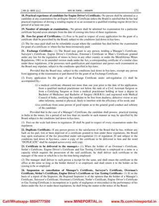¹Hkkx IIµ[k.M 3(i)º Hkkjr dk jkti=k % vlk/kj.k 171
18. Practical experience of candidate for Engine Driver’s Certificate.- No person shall be admitted as a
candidate at any examination for an Engine Driver’s Certificate unless the Board is satisfied that he has had
practical experience of driving a winding engine or as an assistant to a qualified winding engine driver for a
period of at least one year.
19. Number of attempts at examination.– No person shall be admitted for examination for a particular
certificate beyond seven attempts from the date of coming into force of these regulations.
20. Fees for grant of Certificates.- (1) Fees to be paid in respect of every application for the grant of a
certificate shall be prescribed by the Board, subject to the conditions laid down in bye-laws.
(2) The fee once paid shall not be refundable except where the candidate has died before the examination
for grant of a certificate or where fee has been erroneously paid.
21. Exchange Certificate.- (1) The Board may grant to any person, holding a Manager’s Certificate,
Surveyor’s Certificate, Engine Driver’s Certificate, Foreman’s Certificate or Mate’s Certificate granted
under any law for the regulation of mines in force in any other country or under the Metalliferous Mines
Regulations, 1961 or its amended version made under the Act, a corresponding certificate of a similar class
under these regulations, if he possesses such qualification and experience and passes such examination as
the Board may stipulate, subject to the conditions specified in bye-laws.
Provided that the Board may, subject to the conditions laid down in bye-laws, exempt any person
from appearing at the examination or part thereof for the grant of an Exchange Certificate.
(2) Every application for the grant of an Exchange Certificate under sub-regulation (1) shall be
accompanied by,-
(i) a medical certificate obtained not more than one year prior to the date of his application,
from a qualified medical practitioner not below the rank of a Civil Assistant Surgeon or
from a Certifying Surgeon or from a medical practitioner holding at least a degree in
Bachelor of Medicines and Bachelor of Surgery (M.B.B.S.) and registered with Medical
Council of India, certifying the candidate to be free from deafness, defective vision or any
other infirmity, mental or physical, likely to interfere with the efficiency of his work; and
(ii)a certificate from some person of good repute as to the general good conduct and sobriety
of the candidate:
Provided that in the case of a Manager’s Certificate, the candidate shall possess practical training
in India in the mines, for a period of not less than six months in such manner as may be specified by the
Board subject to the conditions laid down in bye-laws.
(3) Fees on the scale laid down in regulation 20 shall be paid in respect of every examination under this
regulation.
22. Duplicate Certificate.- If any person proves to the satisfaction of the Board that he has, without any
fault on his part, lost or been deprived of a certificate granted to him under these regulations, the Board
may upon realisation of the fee prescribed under sub-regulation (1) of regulation 20 and subject to the
conditions laid down in bye-laws, cause a copy of the certificate to be delivered to him and the word
“DUPLICATE” shall be stamped across every such copy.
23. Certificate to be delivered to the manager.– (1) When the holder of an Overman’s Certificate,
Sirdar’s Certificate, Engine Driver’s Certificate and Gas Testing Certificate is employed in a mine in a
capacity which requires the possession of the said certificate, he shall deliver such certificate to the
manager of the mine in which he is for the time being employed.
(2) The manager shall deliver to such person a receipt for the same, and shall retain the certificate in the
office at the mine so long as the holder thereof is so employed, and shall return it to the holder on his
ceasing to be so employed.
24. Suspension or cancellation of Manager’s Certificate, Surveyor’s Certificate, Overman’s
Certificate, Sirdar’s Certificate, Engine Driver’s Certificate or Gas Testing Certificate.- (1) If on the
basis of a report of the Inspector, the Regional Inspector is of the opinion that the holder of a Manager’s
Certificate, Surveyor’s Certificate, Overman’s Certificate, Sirdar’s Certificate, Engine Driver’s Certificate
or Gas Testing Certificate is incompetent or is guilty of negligence or misconduct in the performance of his
duties under the Act or under these regulations, he shall bring the matter to the notice of the Board.
Call/Whatsapp- 8804777500 www.MINEPORTAL.in www.fb.com/mineportal.in
 