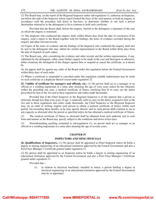 172 THE GAZETTE OF INDIA : EXTRAORDINARY [PART II—SEC. 3(i)]
(2) The Board may, on the report of the Regional Inspector under sub-regulation (1), authorise an Inspector,
not below the rank of the Inspector whose report formed the basis of the said opinion, to hold an enquiry in
accordance with the procedure laid down in bye-laws, to determine whether or not such a person
(hereinafter referred to as the delinquent) is fit to continue to hold such certificate.
Provided that the Board shall, before the enquiry, furnish to the delinquent a statement of the case
on which the enquiry is instituted.
(3) The Inspector who conducted the enquiry shall, within fifteen days from the date of conclusion of his
enquiry, send a report to the Board together with his findings, the notes of evidence recorded during the
enquiry and other relevant records.
(4) Copies of the notes of evidence and the findings of the Inspector who conducted the enquiry shall also
be sent to the delinquent who may submit his written representation to the Board within thirty days from
the date of dispatch of such copies.
(5) The Board may, after considering the evidence and other records and the written representation, if any,
submitted by the delinquent, either cause further enquiry to be made in the case and thereupon or otherwise,
either exonerate the delinquent of the charges against him or suspend or cancel the certificate, as it deems
fit.
(6) An appeal shall lie against any order of the Board under this regulation before the Central Government
within thirty days of such order.
(7) Where a certificate is suspended or cancelled under this regulation suitable endorsement may be made
on such certificate or a duplicate thereof issued under regulation 22.
25. Validity of certificate for managers and officials, etc.- (1) No person shall act as a manager or an
official or a winding engineman in a mine after attaining the age of sixty years unless he has obtained,
within the preceding one year, a medical certificate of fitness certifying him fit to carry out the duties
prescribed for him in the Act and in these regulations and orders made thereunder:
Provided that if the Chief Inspector or the Regional Inspector is of the opinion that a person as
aforesaid, though less than sixty years of age, is medically unfit to carry on the duties assigned to him in the
Act and in these regulations and orders made thereunder, the Chief Inspector or the Regional Inspector
may, by an order in writing, require such person to obtain a medical certificate of fitness within such
period, not exceeding three months, as he may specify therein; and no such person shall continue to act in
any capacity as aforesaid after the period so specified unless he has obtained a medical certificate of fitness.
(2) The medical certificate of fitness as aforesaid shall be obtained from such authority and in such
form and manner as the Board may specify subject to the conditions laid down in bye-laws.
(3) Notwithstanding anything contained in sub-regulation (1), no person shall act as manager or an
official or a winding engineman in a mine after attaining the age of seventy years.
CHAPTER IV
INSPECTORS AND MINE OFFICIALS
26. Qualifications of Inspectors.- (1) No person shall be appointed as Chief Inspector unless he holds a
degree in mining engineering of an educational institution approved by the Central Government and also a
First Class Manager’s Certificate granted under regulation 11.
(2) No person shall be appointed as an Inspector unless he holds a degree in mining engineering of an
educational institution approved by the Central Government and also a First Class Manager’s Certificate
granted under regulation 11:
Provided that –
(i) in relation to electrical machinery installed in mines, a person holding a degree in
electrical engineering of an educational institution approved by the Central Government
may be so appointed;
Call/Whatsapp- 8804777500 www.MINEPORTAL.in www.fb.com/mineportal.in
 