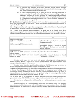 ¹Hkkx IIµ[k.M 3(i)º Hkkjr dk jkti=k % vlk/kj.k 173
(ii) in relation to other machinery or mechanical appliances installed in mines, a person
holding a degree in mechanical engineering of an educational institution approved by
the Central Government may be so appointed, and
(iii) in relation to the provisions of the Act and of the rules and regulations which relate to
matters concerning the health and welfare of persons, a person holding a degree in
Bachelor of Medicines and Bachelor of Surgery (M.B.B.S.) or such other qualification
as may be prescribed, of an educational institution approved by the Central Government
or a person holding such other qualifications as the Central Government may approve in
this behalf, may be so appointed.
27. Qualification and appointment of manager.– (1) No mine shall be opened, worked or re-opened
unless there is a manager of the mine, being a person duly appointed and having such qualifications as
required under this regulation.
(2) No person shall act or be employed as a manager unless he has attained 23 years of age and is paid
by, and is directly answerable to the owner or agent of the mine.
(3) Subject to the provisions of sub-regulation (4), no person shall act or continue to act, or be
appointed, as manager of a mine or mines the average output of which corresponds to the figures given in
column (i) of the table below unless he holds the corresponding qualifications given in column (ii) thereof:
(i) (ii)
For belowground mines:
(a) In excess of 2,500 tonnes per month
(b) Not exceeding 2,500 tonnes per month.
A First Class Manager’s Certificate not restricted
to opencast mines only.
A First Class Manager’s Certificate or Second
Class Manager’s Certificate not restricted to
opencast mines only.
For opencast mines:
(c) In excess of 20,000 cubic metre per months of
material handled
(d) Not exceeding 20,000 cubic metre material
handled per month
A First Class Manager’s Certificate.
A First Class Manager’s Certificate or Second
Class Manager’s Certificate:
Provided that in respect of a mine having both opencast and underground workings, a person
holding First Class Manager’s Certificate not restricted to opencast mines shall only be appointed as the
manager of the mine irrespective of production:
Provided further that where special conditions exist, the Chief Inspector may, by an order in
writing, permit appointment of manager in a mine in variance with the above.
(4) Where under the provisions of sub-regulation (3) a person holding a First Class Manager’s Certificate
or Second Class Manager’s Certificate has been appointed as manager, a person holding lower
qualifications shall not, except with the previous permission in writing of the Chief Inspector and subject to
such conditions as he may specify therein, be so appointed during the succeeding twelve months,
notwithstanding any reduction in the average output of the mine.
(5) No person shall act, or be appointed, as manager of more than one mine except with the previous
permission in writing of the Chief Inspector and subject to such conditions as he may specify therein:
Provided that no such permission shall have effect for a period exceeding twelve months, unless
renewed:
Provided further that the Chief Inspector may at any time, by an order in writing, vary or revoke
any such permission if the circumstances under which the permission was granted, have altered or the Chief
Inspector finds that the manager has not been able to exercise effective supervision in the mines under his
charge.
Call/Whatsapp- 8804777500 www.MINEPORTAL.in www.fb.com/mineportal.in
 