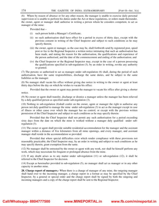 174 THE GAZETTE OF INDIA : EXTRAORDINARY [PART II—SEC. 3(i)]
(6) Where by reason of absence or for any other reason, the manager is unable to exercise daily personal
supervision or is unable to perform his duties under the Act or these regulations, or orders made thereunder,
the owner, agent or manager shall authorise in writing a person whom he considers competent, to act as
manager of the mine:
Provided that –
(i) such person holds a Manager’s Certificate;
(ii) no such authorisation shall have effect for a period in excess of thirty days, except with the
previous consent in writing of the Chief Inspector and subject to such conditions as he may
specify therein;
(iii) the owner, agent or manager, as the case may be, shall forthwith send by registered post, speed
post or fax to the Regional Inspector a written notice intimating that such an authorisation has
been made, and stating the reason for the authorisation, the qualifications and experience of
the person authorised, and the date of the commencement and ending of the authorisation; and
(iv) the Chief Inspector or the Regional Inspector may, except in the case of a person possessing
the qualifications specified in sub-regulation (3), by an order in writing, revoke any authority
so granted.
(7) The persons so authorised to act as manager under sub-regulation (6) shall, during the period of such
authorisation, have the same responsibilities, discharge the same duties, and be subject to the same
liabilities as the manager.
(8) No manager shall vacate his office without giving due notice in writing to the owner or agent at least
thirty days before the day on which he wishes to vacate his office:
Provided that the owner or agent may permit the manager to vacate his office after giving a shorter
notice.
(9) No owner or agent shall transfer, discharge or dismiss a manager unless the manager has been relieved
by a duly qualified person as specified under sub-regulation (3).
(10) Nothing in sub-regulation (6)shall confer on the owner, agent or manager the right to authorise any
person not duly qualified to manage the mine under sub-regulation (3) to act as the manager except in case
of illness or other cause over which the manager has no control, or except with the previous written
permission of the Chief Inspector and subject to such conditions as he may specify therein:
Provided that the Chief Inspector shall not permit any such authorisation for a period exceeding
sixty days from the date on which the mine is worked without a manager duly qualified under sub-
regulation (3).
(11) The owner or agent shall provide suitable residential accommodation for the manager and the assistant
manager within a distance of five kilometers from all mine openings, and every manager, and assistant
manager shall reside in the accommodation so provided:
Provided that where special difficulties exist which render compliance with these provisions not
reasonably practicable, the Chief Inspector may, by an order in writing and subject to such conditions as he
may specify therein, grant exemption from the same.
(12) No manager shall be entrusted by the owner or agent with any work, nor shall he himself perform any
work, which may necessitate his frequent or prolonged absence from the mine.
(13) If any doubt arises as to any matter under sub-regulation (11) or sub-regulation (12), it shall be
referred to the Chief Inspector for decision.
(14) Except as hereinafter provided in sub-regulation (5), no manager shall act as manager or in any other
capacity in another mine.
28. Charge report of managers.- When there is a change of manager of any mine, the outgoing manager
shall hand over to the incoming manager, a charge report in a format as may be specified by the Chief
Inspector, by a general or special order and the charge report shall be signed by both the outgoing and
incoming managers and a copy of the charge report shall be sent to the Regional Inspector.
Call/Whatsapp- 8804777500 www.MINEPORTAL.in www.fb.com/mineportal.in
 