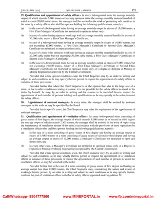 ¹Hkkx IIµ[k.M 3(i)º Hkkjr dk jkti=k % vlk/kj.k 175
29. Qualification and appointment of safety officer.- In every belowground mine the average monthly
output of which exceeds 5,000 tonnes or in every opencast mine the average monthly material handled of
which exceeds 20,000 cubic metre, the manager shall be assisted in the work of promoting safe practices in
the mine by a safety officer who shall be a person holding the following qualifications, namely:-
(a) in the case of a belowground mine having an average monthly output in excess of 15,000 tonnes, a
First Class Manager’s Certificate not restricted to opencast mines only;
(b) in case of a mine having opencast workings with an average monthly material handled in excess of
50,000 cubic metre, a First Class Manager’s Certificate;
(c) in case of a belowground mine having an average monthly output in excess of 10,000 tonnes, but
not exceeding 15,000 tonnes, a First Class Manager’s Certificate or Second Class Manager’s
Certificate not restricted to opencast mines only;
(d) in case of a mine with opencast workings having an average monthly material handled in excess of
20,000 cubic metre but not exceeding 50,000 cubic metre, a First Class Manager’s Certificate or
Second Class Manager’s Certificate;
(e) in the case of a belowground mine having an average monthly output in excess of 5,000 tonnes but
not exceeding 10,000 tonnes, holder of a First Class Manager’s Certificate or Second Class
Manager’s Certificate not restricted to opencast mines only, or a degree or diploma in Mining or
Mining Engineering approved by the Central Government:
Provided that where special conditions exist, the Chief Inspector may by an order in writing and
subject to such conditions as he may specify therein, permit or require the appointment of a safety officer in
variation of these provisions:
Provided further that where the Chief Inspector is of the opinion that, due to the large size of a
mine, or due to other conditions existing at a mine, it is not possible for the safety officer to attend to his
duties by himself, he may, by an order in writing and for reasons to be recorded therein, require the
appointment of such number of persons holding such qualifications as he may specify in the order, to assist
the safety officer.
30. Appointment of assistant manager.- In every mine, the manager shall be assisted by assistant
managers on the scale as may be specified by the Board.
Provided that in specific cases, the Chief Inspector may relax the requirement of the appointment of
assistant managers.
31. Qualification and appointment of ventilation officer.- In every belowground mine consisting of
gassy seams of first degree, the average output of which exceeds 5,000 tonnes or of second or third degree
the average output of which exceeds 2,500 tonnes, the manager shall be assisted in the work of supervising
the maintenance of ventilation system of the mine in accordance with the provisions of these regulations by
a ventilation officer who shall be a person holding the following qualifications, namely:-
(a) in the case of a mine consisting of gassy seams of first degree and having an average output in
excess of 15,000 tonnes or a mine consisting of gassy seams of second or third degree and having
an average output in excess of 10,000 tonnes, a Manager’s Certificate not restricted to open cast
mines only; and
(b) in every other case, a Manager’s Certificate not restricted to opencast mines only or a Degree or
Diploma in Mining or Mining Engineering recognised by the Central Government:
Provided that where special conditions exist, the Chief Inspector may, by an order in writing and
subject to such conditions as he may specify therein, permit or require the appointment of a ventilation
officer in variance of these provisions or require the appointment of such number of persons to assist the
ventilation officer, as may be specified in the order:
Provided further that in the case of a mine consisting of gassy seams of first degree and having an
average output less than 15,000 tonnes, the Chief Inspector may, considering the nature and extent of
workings therein, permit, by an order in writing and subject to such conditions as he may specify therein,
combine the post of ventilation officer with that of safety officer appointed under regulation 29.
Call/Whatsapp- 8804777500 www.MINEPORTAL.in www.fb.com/mineportal.in
 