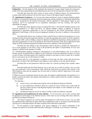 176 THE GAZETTE OF INDIA : EXTRAORDINARY [PART II—SEC. 3(i)]
Explanation.- For the purposes of this regulation the expression “average output” means the average per
month of the total output during the preceding financial year from the belowground working of all seams:
Provided that where the mine consists of gassy seams of different degrees, the aforementioned
average output shall be deemed to be from the seam or seams of the highest degree of gassiness.
32. Appointment of engineers.– (1) At every mine where machinery is used, an engineer holding a degree
or diploma in mechanical engineering, electrical engineering, mining machinery or equivalent qualification
as may be recognised by the Central Government, shall be appointed to hold general charge of such
machinery, and to be responsible for its installation, maintenance and safe working, who shall be
subordinate to manager:
Provided that where electrical energy exceeding 650 volts is used and the installed capacity of all
electrical equipment is 1.5 MVA and above, an engineer holding a degree or diploma in electrical
engineering or equivalent qualification as may be recognised by the Central Government, shall be
appointed to hold charge of all the electrical equipment installed at the mine in addition to that specified
above:
Provided further that in case of opencast mines worked by heavy earth moving machinery or in any
mechanised mine having belowground workings, in which the aggregate horse power of all the machinery
used exceeds 1500, a person holding a degree or diploma in mechanical engineering, mining machinery or
equivalent qualification as may be recognised by the Central Government, shall also be appointed to hold
charge of all the mechanical equipment installed at the mine in addition to that specified above:
Provided also that nothing in this sub-regulation shall be deemed to prohibit the employment of
two or more engineers at one mine so long as the jurisdiction and sphere of responsibility of every such
engineer is defined by the manager in writing.
(2) Notwithstanding anything contained in sub-regulation (1), the Chief Inspector may, by an order in
writing, specify any qualification in addition to those referred to in that sub-regulation in respect of a mine
or class of mines, if having regard to the conditions existing in such mine or class of mines, he is satisfied
that it is necessary to do so in the interests of safety.
(3) No person shall act, or be appointed, as engineer of more than one mine except with the previous
permission in writing of the Chief Inspector and subject to such conditions as he may specify therein:
Provided that no such permission shall have effect for a period exceeding twelve months, unless
renewed:
Provided further that the Chief Inspector may at any time, by an order in writing, vary or revoke
any such permission, if the circumstances under which the permission was granted, have altered or the
Chief Inspector finds that the engineer has not been able to exercise effective supervision in the mines
under his charge.
(4) Where by reason of temporary absence by any cause, the engineer, appointed under sub-regulation (1) is
unable to perform his duties, the manager shall authorise in writing a person whom he considers competent
to act in his place:
Provided that –
(a) notice of every such authorisation shall be sent to the Regional Inspector forthwith;
(b) no such authorisation shall have effect for a period in excess of thirty days except with the
previous written consent of the Regional Inspector and subject to such conditions as he may
specify therein; and
(c) the Regional Inspector may by an order in writing, revoke any authority so granted.
33. Appointment and qualifications of senior officials.- (1) At every mine, one or more overman shall
be appointed to hold charge of the different districts of the mine on each working shift unless otherwise
specified by the Regional Inspector.
(2) The district assigned to an overman under sub-regulation (1) shall not be of such a size, nor shall
any additional duties other than his duties under these regulations be such, as are likely to prevent him from
carrying out in a thorough manner, the duties assigned to him under these regulations.
(3) For the purposes of this regulation, every person employed as an official subordinate to the
manager and superior to the Sirdar shall hold either a Manager’s Certificate or an Overman’s Certificate.
Call/Whatsapp- 8804777500 www.MINEPORTAL.in www.fb.com/mineportal.in
 