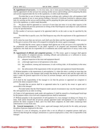 ¹Hkkx IIµ[k.M 3(i)º Hkkjr dk jkti=k % vlk/kj.k 177
34. Appointment of surveyors.– (1) At every mine, one or more persons holding a Surveyor’s Certificate
shall be appointed to be the surveyor for carrying out the surveys and levellings and for preparing the plans
and sections required under the Act or the regulations, or orders made thereunder.
Provided that in case of mines having opencast workings only, nothing in this sub-regulation shall
prohibit the appoint of one or more persons holding a Surveyor’s Certificate restricted to opencast mines
only for carrying out the surveys and levellings and for preparing the plans and sections required under the
Act or the regulations, or orders made thereunder.
(2) No person shall be appointed as a surveyor of more than one mine or in any other capacity in the
same mine, without the previous permission in writing of the Chief Inspector and subject to such conditions
as may be specified therein.
(3) The number of surveyors required to be appointed shall be on the scale as may be specified by the
Board:
Provided that in specific cases, the Chief Inspector may relax the requirement of the appointment of
surveyors.
(4) If a mine has more than one surveyor, each shall carry the duties and the responsibilities of the surveyor
for the part or section of the mine to be assigned in writing by the owner, agent or manager:
Provided that the owner, agent or manager shall appoint one of the surveyors to be responsible for
the preparation and maintenance of the plans required to be prepared and maintained under these
regulations who shall also be responsible for co-ordination and overall supervision of survey work in the
mine.
35. Appointment of officials and competent persons.– (1) The owner, agent or manager shall appoint
such number of competent persons, including officials and technicians as is sufficient to secure,
during each of the working shifts –
(i) adequate inspection of the mine and equipment thereof;
(ii) a thorough supervision of all operations in the mine;
(iii) the installation, running and maintenance, in safe working order, of all machinery in the mine;
and
(iv) the enforcement of the requirements of the Act and rules and regulations framed thereunder.
(2) Without prejudice to the requirement of sub-regulation (1), where the mine is worked on more than one
shift, the owner, agent or the manager shall arrange that during the afternoon shift and the night shift, the
mine is under the general supervision of at least an assistant manager, and of an experienced overman in
other cases.
(3) It shall be the responsibility of the manager to see that the persons so appointed are competent to
perform the duties assigned to them:
Provided that no person shall be so appointed unless he is paid by the owner or agent and is
answerable to the manager:
Provided further that the Chief Inspector under special circumstances may vary the requirements of
this sub-regulation by an order in writing.
(4) Copies of all appointments made under sub-regulation (1) shall be entered in a bound-paged book kept
for the purpose where a list of all such competent persons shall be maintained.
(5) Without prejudice to the requirements of sub-regulation (3), every manager on taking over charge of a
mine, shall satisfy himself that all persons already appointed under sub-regulation (1) are competent to
perform the duties assigned to them; and if he finds them competent, he shall either countersign their
authorisations or issue fresh ones.
36. General management.– (1) The owner, agent and manager shall provide for the safety and proper
discipline of persons employed in the mine.
(2) Except in a case of emergency, no person who is not an official or competent persons shall give,
otherwise than through the manager, instructions to a person employed in a mine, who is responsible to the
manager.
Call/Whatsapp- 8804777500 www.MINEPORTAL.in www.fb.com/mineportal.in
 