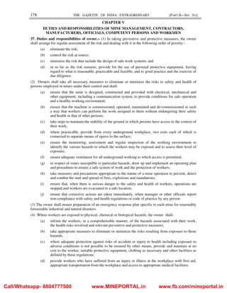 178 THE GAZETTE OF INDIA : EXTRAORDINARY [PART II—SEC. 3(i)]
CHAPTER V
DUTIES AND RESPONSIBILITIES OF MINE MANAGEMENT, CONTRACTORS,
MANUFACTURERS, OFFICIALS, COMPETENT PERSONS AND WORKMEN
37. Duties and responsibilities of owner.– (1) In taking preventive and protective measures, the owner
shall arrange for regular assessment of the risk and dealing with it in the following order of priority:-
(a) eliminate the risk;
(b) control the risk at source;
(c) minimize the risk that include the design of safe work systems; and
(d) in so far as the risk remains, provide for the use of personal protective equipment, having
regard to what is reasonable, practicable and feasible, and to good practice and the exercise of
due diligence.
(2) Owners shall take all necessary measures to eliminate or minimize the risks to safety and health of
persons employed in mines under their control and shall-
(a) ensure that the mine is designed, constructed and provided with electrical, mechanical and
other equipment, including a communication system, to provide conditions for safe operation
and a healthy working environment;
(b) ensure that the machine is commissioned, operated, maintained and de-commissioned in such
a way that workers can perform the work assigned to them without endangering their safety
and health or that of other persons;
(c) take steps to maintain the stability of the ground in which persons have access in the context of
their work;
(d) where practicable, provide from every underground workplace, two exits each of which is
connected to separate means of egress to the surface;
(e) ensure the monitoring, assessment and regular inspection of the working environment to
identify the various hazards to which the workers may be exposed and to assess their level of
exposure;
(f) ensure adequate ventilation for all underground working to which access is permitted;
(g) in respect of zones susceptible to particular hazards, draw up and implement an operating plan
and procedures to ensure a safe system of work and the protection of workers;
(h) take measures and precautions appropriate to the nature of a mine operation to prevent, detect
and combat the start and spread of fires, explosions and inundations;
(i) ensure that, when there is serious danger to the safety and health of workers, operations are
stopped and workers are evacuated to a safe location;
(j) ensure that corrective actions are taken immediately, when manager or other officials report
non-compliance with safety and health regulations or code of practice by any person.
(3) The owner shall ensure preparation of an emergency response plan specific to each mine for reasonably
foreseeable industrial and natural disasters.
(4) Where workers are exposed to physical, chemical or biological hazards, the owner shall-
(a) inform the workers, in a comprehensible manner, of the hazards associated with their work,
the health risks involved and relevant preventive and protective measures;
(b) take appropriate measures to eliminate or minimize the risks resulting from exposure to those
hazards;
(c) where adequate protection against risks of accident or injury to health including exposure to
adverse conditions is not possible to be ensured by other means, provide and maintain at no
cost to the worker, suitable protective equipment, clothing as necessary and other facilities as
defined by these regulations;
(d) provide workers who have suffered from an injury or illness at the workplace with first aid,
appropriate transportation from the workplace and access to appropriate medical facilities.
Call/Whatsapp- 8804777500 www.MINEPORTAL.in www.fb.com/mineportal.in
 