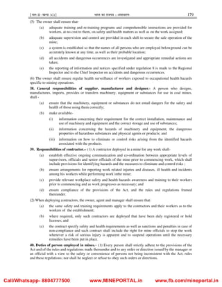 ¹Hkkx IIµ[k.M 3(i)º Hkkjr dk jkti=k % vlk/kj.k 179
(5) The owner shall ensure that-
(a) adequate training and re-training programs and comprehensible instructions are provided for
workers, at no cost to them, on safety and health matters as well as on the work assigned;
(b) adequate supervision and control are provided in each shift to secure the safe operation of the
mine;
(c) a system is established so that the names of all persons who are employed belowground can be
accurately known at any time, as well as their probable location;
(d) all accidents and dangerous occurrences are investigated and appropriate remedial actions are
taken;
(e) the reporting of information and notices specified under regulation 8 is made to the Regional
Inspector and to the Chief Inspector on accidents and dangerous occurrences.
(6) The owner shall ensure regular health surveillance of workers exposed to occupational health hazards
specific to mining operations.
38. General responsibilities of supplier, manufacturer and designer.- A person who designs,
manufactures, imports, provides or transfers machinery, equipment or substances for use in coal mines,
shall -
(a) ensure that the machinery, equipment or substances do not entail dangers for the safety and
health of those using them correctly;
(b) make available-
(i) information concerning their requirement for the correct installation, maintenance and
use of machinery and equipment and the correct storage and use of substances;
(ii) information concerning the hazards of machinery and equipment, the dangerous
properties of hazardous substances and physical agents or products; and
(iii) information on how to eliminate or control risks arising from the identified hazards
associated with the products.
39. Responsibilities of contractor.– (1) A contractor deployed in a mine for any work shall-
(a) establish effective ongoing communication and co-ordination between appropriate levels of
supervisors, officials and senior officials of the mine prior to commencing work, which shall
include provisions for identifying hazards and the measures to eliminate and control risks ;
(b) ensure arrangements for reporting work related injuries and diseases, ill health and incidents
among his workers while performing work inthe mine;
(c) provide relevant workplace safety and health hazards awareness and training to their workers
prior to commencing and as work progresses as necessary; and
(d) ensure compliance of the provisions of the Act, and the rules and regulations framed
thereunder.
(2) When deploying contractors, the owner, agent and manager shall ensure that:
(a) the same safety and training requirements apply to the contractors and their workers as to the
workers of the establishment;
(b) where required, only such contractors are deployed that have been duly registered or hold
licenses; and
(c) the contract specify safety and health requirements as well as sanctions and penalties in case of
non-compliance and such contract shall include the right for mine officials to stop the work
whenever a risk of serious injury is apparent and to suspend operations until the necessary
remedies have been put in place.
40. Duties of person employed in mines.– (1) Every person shall strictly adhere to the provisions of the
Act and of the rules and regulations made thereunder and to any order or direction issued by the manager or
an official with a view to the safety or convenience of persons not being inconsistent with the Act, rules
and these regulations; nor shall he neglect or refuse to obey such orders or directions.
Call/Whatsapp- 8804777500 www.MINEPORTAL.in www.fb.com/mineportal.in
 