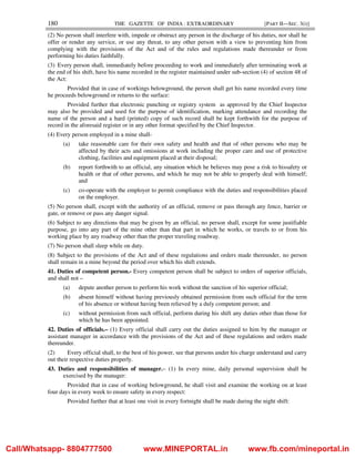 180 THE GAZETTE OF INDIA : EXTRAORDINARY [PART II—SEC. 3(i)]
(2) No person shall interfere with, impede or obstruct any person in the discharge of his duties, nor shall he
offer or render any service, or use any threat, to any other person with a view to preventing him from
complying with the provisions of the Act and of the rules and regulations made thereunder or from
performing his duties faithfully.
(3) Every person shall, immediately before proceeding to work and immediately after terminating work at
the end of his shift, have his name recorded in the register maintained under sub-section (4) of section 48 of
the Act:
Provided that in case of workings belowground, the person shall get his name recorded every time
he proceeds belowground or returns to the surface:
Provided further that electronic punching or registry system as approved by the Chief Inspector
may also be provided and used for the purpose of identification, marking attendance and recording the
name of the person and a hard (printed) copy of such record shall be kept forthwith for the purpose of
record in the aforesaid register or in any other format specified by the Chief Inspector.
(4) Every person employed in a mine shall-
(a) take reasonable care for their own safety and health and that of other persons who may be
affected by their acts and omissions at work including the proper care and use of protective
clothing, facilities and equipment placed at their disposal;
(b) report forthwith to an official, any situation which he believes may pose a risk to hissafety or
health or that of other persons, and which he may not be able to properly deal with himself;
and
(c) co-operate with the employer to permit compliance with the duties and responsibilities placed
on the employer.
(5) No person shall, except with the authority of an official, remove or pass through any fence, barrier or
gate, or remove or pass any danger signal.
(6) Subject to any directions that may be given by an official, no person shall, except for some justifiable
purpose, go into any part of the mine other than that part in which he works, or travels to or from his
working place by any roadway other than the proper traveling roadway.
(7) No person shall sleep while on duty.
(8) Subject to the provisions of the Act and of these regulations and orders made thereunder, no person
shall remain in a mine beyond the period over which his shift extends.
41. Duties of competent person.- Every competent person shall be subject to orders of superior officials,
and shall not –
(a) depute another person to perform his work without the sanction of his superior official;
(b) absent himself without having previously obtained permission from such official for the term
of his absence or without having been relieved by a duly competent person; and
(c) without permission from such official, perform during his shift any duties other than those for
which he has been appointed.
42. Duties of officials.– (1) Every official shall carry out the duties assigned to him by the manager or
assistant manager in accordance with the provisions of the Act and of these regulations and orders made
thereunder.
(2) Every official shall, to the best of his power, see that persons under his charge understand and carry
out their respective duties properly.
43. Duties and responsibilities of manager.– (1) In every mine, daily personal supervision shall be
exercised by the manager:
Provided that in case of working belowground, he shall visit and examine the working on at least
four days in every week to ensure safety in every respect:
Provided further that at least one visit in every fortnight shall be made during the night shift:
Call/Whatsapp- 8804777500 www.MINEPORTAL.in www.fb.com/mineportal.in
 