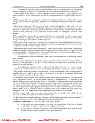 ¹Hkkx IIµ[k.M 3(i)º Hkkjr dk jkti=k % vlk/kj.k 181
Provided also that where owing to any unavoidable cause he is unable to carry out the aforesaid
duties or inspections, he shall record the reasons for the same in the book kept under sub-regulation (2).
(2) The manager shall maintain, in a bound paged book kept for the purpose, a diary; and shall record
therein the result of each of his inspections and also the action taken by him to rectify the defects noticed, if
any.
(3) The manager shall make arrangements for all overmen and other officials to meet him or the assistant
manager once in every working day for the purpose of conferring on them matters connected with their
duties.
(4) The manager shall ensure sufficient supply of proper materials and appliances for the safety of the mine
and the persons employed therein; and if he be not the owner or agent of the mine, shall report in writing to
the owner or agent, when anything is required for the aforesaid purpose that is not within the scope of his
authority to order, and a copy of every such report shall be recorded in a bound-paged book kept for the
purpose.
(5) On receipt of a requisition under sub-regulation (4), the owner or agent shall promptly arrange to supply
the said materials and appliances, and shall within three days of receipt of the requisition, intimate to the
manager in writing the action taken to meet the requisition.
(6) The manager shall assign to every competent person his particular duties and take all possible steps to
ensure that every such person understands and carries out the provisions contained in the Act and the rules
or regulations made thereunder in a proper manner.
(7) The manager shall provide every overman with a tracing, upto the date of the last survey, showing the
workings of the district belowground assigned to him and such tracing shall, where any work of reduction
or extraction of pillars is being carried out, show clearly the reference of the permission and the manner in
which such reduction or extraction is to be carried out:
Provided that in case of opencast mines, such tracing shall also show the sections of the working
under his charge.
(8) The manager shall examine all reports, registers and other records required to be made or kept in
pursuance of the provisions of the Act or of the regulations or orders made thereunder, and shall
countersign the same with date:
Provided that the manager may, by an order in writing, delegate this duty to an assistant manager
except in cases where a specific provision is made requiring the manager to countersign a report or register.
(9) The manager shall give attention to, and cause to be carefully investigated any specific representation or
complaint that may be made to him in writing by an employee of the mine as to any matter affecting the
safety or health of persons in or about the mine.
(10) When there occurs in a mine any accident resulting in serious bodily injury or loss of life to any person
or any dangerous occurrence, as specified under clause (b) of sub-regulation (1) of regulation 8, the
manager shall, as soon as possible, inspect the site of the accident or the dangerous occurrence, as the case
may be,and shall also,either himself or through an assistant manager, have an inquiry made into the cause
and circumstances attending the same and the result of every such enquiry along with a plan and sections
and, wherever practicable, a photograph or photographs of the site of the accident or dangerous occurrence
showing details, shall be recorded in a bound paged book kept for the purpose and acopy thereof shall
befurnished to the Chief Inspector and Regional Inspector within fifteen days of the accident.
(11) The manager shall perform such other duties as have been prescribed in that behalf under the
provisions of the Act, the regulations or orders made thereunder.
(12) The manger may suspend or take such disciplinary action against any employee for contravention of
any of the provisions of the Act or the regulations and orders made thereunder.
44. Duties of safety officer.– (1) The duties of the safety officer shall be-
(a) to visit surface and underground parts of the mine with a view to meet the workers on the spot,
to talk to them on matters of safety and invite suggestions thereon;
(b) to take charge of the newly recruited staff and show them around the mine pointing out the
safe and unsafe acts during the course of their work in the mine;
Call/Whatsapp- 8804777500 www.MINEPORTAL.in www.fb.com/mineportal.in
 