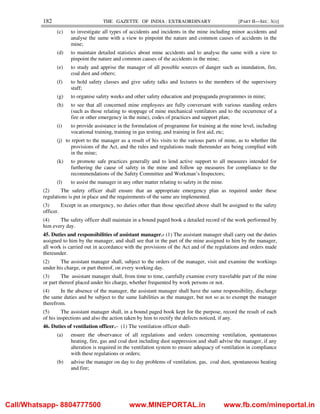 182 THE GAZETTE OF INDIA : EXTRAORDINARY [PART II—SEC. 3(i)]
(c) to investigate all types of accidents and incidents in the mine including minor accidents and
analyse the same with a view to pinpoint the nature and common causes of accidents in the
mine;
(d) to maintain detailed statistics about mine accidents and to analyse the same with a view to
pinpoint the nature and common causes of the accidents in the mine;
(e) to study and apprise the manager of all possible sources of danger such as inundation, fire,
coal dust and others;
(f) to hold safety classes and give safety talks and lectures to the members of the supervisory
staff;
(g) to organise safety weeks and other safety education and propaganda programmes in mine;
(h) to see that all concerned mine employees are fully conversant with various standing orders
(such as those relating to stoppage of mine mechanical ventilators and to the occurrence of a
fire or other emergency in the mine), codes of practices and support plan;
(i) to provide assistance in the formulation of programme for training at the mine level, including
vocational training, training in gas testing, and training in first aid, etc;
(j) to report to the manager as a result of his visits to the various parts of mine, as to whether the
provisions of the Act, and the rules and regulations made thereunder are being complied with
in the mine;
(k) to promote safe practices generally and to lend active support to all measures intended for
furthering the cause of safety in the mine and follow up measures for compliance to the
recommendations of the Safety Committee and Workman’s Inspectors;
(l) to assist the manager in any other matter relating to safety in the mine.
(2) The safety officer shall ensure that an appropriate emergency plan as required under these
regulations is put in place and the requirements of the same are implemented.
(3) Except in an emergency, no duties other than those specified above shall be assigned to the safety
officer.
(4) The safety officer shall maintain in a bound paged book a detailed record of the work performed by
him every day.
45. Duties and responsibilities of assistant manager.- (1) The assistant manager shall carry out the duties
assigned to him by the manager, and shall see that in the part of the mine assigned to him by the manager,
all work is carried out in accordance with the provisions of the Act and of the regulations and orders made
thereunder.
(2) The assistant manager shall, subject to the orders of the manager, visit and examine the workings
under his charge, or part thereof, on every working day.
(3) The assistant manager shall, from time to time, carefully examine every travelable part of the mine
or part thereof placed under his charge, whether frequented by work persons or not.
(4) In the absence of the manager, the assistant manager shall have the same responsibility, discharge
the same duties and be subject to the same liabilities as the manager, but not so as to exempt the manager
therefrom.
(5) The assistant manager shall, in a bound paged book kept for the purpose, record the result of each
of his inspections and also the action taken by him to rectify the defects noticed, if any.
46. Duties of ventilation officer.– (1) The ventilation officer shall-
(a) ensure the observance of all regulations and orders concerning ventilation, spontaneous
heating, fire, gas and coal dust including dust suppression and shall advise the manager, if any
alteration is required in the ventilation system to ensure adequacy of ventilation in compliance
with these regulations or orders;
(b) advise the manager on day to day problems of ventilation, gas, coal dust, spontaneous heating
and fire;
Call/Whatsapp- 8804777500 www.MINEPORTAL.in www.fb.com/mineportal.in
 