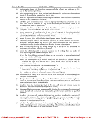 ¹Hkkx IIµ[k.M 3(i)º Hkkjr dk jkti=k % vlk/kj.k 183
(c) maintain close liaison with the assistant managers and other officials, and assist them in their
day-to-day ventilation problems;
(d) carry out ventilation surveys of the mine and undertake any other special work relating thereto
as may be directed by the manager from time to time;
(e) take such steps as are necessary to ensure compliance with the ventilation standards required
in terms of these regulations or otherwise;
(f) check the speed of main mechanical ventilator, amperage drawn by its electric motor, and fan
drift water gauge at least once in a day and he shall investigate any unusual change in the
water gauge and report to the manager;
(g) determine the efficiency of the main mechanical ventilator once at least in every three months
and get the fan blades and the fan drift cleaned when necessary;
(h) ensure that copies of standing orders in the event of stoppage of the main mechanical
ventilator are posted at conspicuous places at the mine, and also ensure that the persons
concerned understand the instructions contained therein;
(i) ensure the correct siting and installation of auxiliary and booster fans belowground;
(j) examine at frequent intervals all ventilation appliances like doors, brattices, air crossings,
regulators, stoppings, booster and auxiliary fans, ventilation ductings and other devices of
ventilation control in the mine and report any defect in the same to the manager;
(k) take necessary steps to stop any leakage through any of the devices and ensure that the
ventilation appliances are maintained in good order;
(l) ensure that sufficient quantity of good air is coursed into all working places and reaches all
workings belowground, and for this purpose, shall -
(i) see that the ventilation stoppings, brattices, etc., are constructed as per specifications and
are kept extended sufficiently;
(ii)see that measurements of air quantity, temperature and humidity are regularly taken as
specified and bring up-to-date the entries on the check boards provided at each air
measurement station;
(iii) determine the Ventilation Efficiency Quotient (VEQ);
(iv) see that mine air samples are properly collected at the appointed time and place,
and analysed within forty-eight hours of taking thereof; and
(v) make observations for inflammable and any other harmful gases;
(m) maintain separate tracing of the ventilation, rescue, stone dusting and the dust sampling plans
and bring them up-to-date;
(n) bring to the notice of surveyor any changes in the ventilation system or ventilation appliances
and shall ensure that all old markings on the ventilation and rescue plans are corrected and
new ventilation circuits are shown forthwith;
(o) regularly check the barometer provided at the mine and report any unusual change in
barometric pressure to the manager for appropriate actions;
(p) take care of the instruments and apparatus used in the mines for environmental monitoring and
ensure that all such instruments are maintained in good order and calibrated at specified
intervals;
(q) regularly visit returns of working districts and old workings including fire stoppings, if
necessary, for symptoms of spontaneous heating and fire and report to the manager forthwith
any such symptoms observed by him and shall himself take such steps as may be immediately
necessary for the safety of the workers;
(r) check the fire fighting measures and take necessary steps by regular rehearsals to ensure that
all fire fighting equipments are maintained in working order and the concerned staff are fit and
conversant with their duties in the event of a fire in the mine;
Call/Whatsapp- 8804777500 www.MINEPORTAL.in www.fb.com/mineportal.in
 