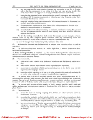 184 THE GAZETTE OF INDIA : EXTRAORDINARY [PART II—SEC. 3(i)]
(s) take necessary steps for proper cleaning, treatment and suppression of coal dust in the mine
and see that the arrangements for wet-cutting at the faces and water spraying at and within
ninety meters of the working places are properly installed and function satisfactorily;
(t) ensure that the stone dust barriers are correctly sited, properly constructed and maintained in
accordance with the statutory requirements or otherwise; and bring the entries on the check
boards up-to-date from time to time;
(u) ensure that samples of mine roadway dust and of airborne dust (if required by the manager) are
regularly taken in the specified manner;
(v) collect air samples from sealed off areas, exhaust gases from diesel vehicles and from such
other places as may be required by the manager;
(w) ensure that all records and reports relating to ventilation, spontaneous heating, fire, gas and
coal dust are kept up-to-date and entries are made regularly in the check boards for ventilation
and stone dust barriers:
Provided that nothing contained above shall exempt the manager, assistant manager, surveyor,
overman, sirdar or any other competent person concerned, from any corresponding duties and
responsibilities specified for them in these regulations or any orders made thereunder; and
(x) assist the manager in any matter relating to the ventilation of the mine.
(2) No duties other than those specified above shall be assigned to the ventilation officer except in an
emergency.
(3) The ventilation officer shall maintain, in a bound paged book, a detailed record of the work
performed by him every day.
47. Duties and responsibilities of overman.– (1) The overman shall subject to the orders of superior
officials, have responsibility, charge and control of such part of the mine, and shall carry out such duties,
as may be assigned to him by the manager.
(2) The overman shall, -
(a) while on duty, carry a tracing of the workings of such district and shall keep the tracing up-to-
date;
(b) in his district, make the inspections and reports required by these regulations;
(c) ensure that the subordinate officials and competent persons in his district carry out their
respective duties in a proper manner;
(d) ensure that mining operations in the part of the mine assigned to him under sub-regulation (1)
are carried out as per the code of practices framed under these regulations.
(3) The overman shall, to the best of his power, enforce in his district the provisions of the Act, of
these regulations and orders made thereunder, and shall, subject to the control of manager and the assistant
manager, if any, give such directions as may be necessary to ensure compliance with those provisions, and
to secure the safety of the district and the safety and proper discipline of the persons employed therein.
(4) The overman shall see that sufficient supplies of timber, support materials, brattice, tools and
tackles, appliances, and other necessaries required for the safe working of his district are kept at convenient
places therein.
(5) The overman shall –
(a) ensure that every air-crossing, stopping, door, brattice and other ventilation device is
maintained in good order;
(b) ensure that the ventilation is effective in his district, and when brattices or air pipes or ducts
are required to be used for the ventilation of the working places, he shall see that they are kept
sufficiently advanced so that an adequate amount of air reaches every such working place;
(c) have power to send out of the mine any person under his charge who infringes or attempts to
infringe any provision of the Act or of the regulations or orders made thereunder, or fails to
carry out any direction given with regard to safety, and shall report such matter in writing to
the manager;
Call/Whatsapp- 8804777500 www.MINEPORTAL.in www.fb.com/mineportal.in
 