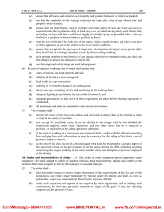 ¹Hkkx IIµ[k.M 3(i)º Hkkjr dk jkti=k % vlk/kj.k 185
(d) ensure that all tracks and tramlines are properly laid, graded, ballasted or otherwise packed;
(e) see that the manholes on the haulage roadways are kept safe, clear of any obstruction, and
properly white-washed;
(f) ensure that the stop-blocks, runway switches and other safety devices are fixed and used as
required under the regulations, drag or back-stays are provided and regularly used behind tubs
ascending inclines and that a sufficient supply of suitable sprags is provided where tubs are
loaded on a gradient or lowered down a gradient by hand;
(g) stop the use forthwith if he finds any of the ropes, chains, signals, brakes, jig wheels and post
or other apparatus in use in his district to be in an unsafe condition;
(h) ensure that, except for the purposes of inspection, examination and repair every person other
than an official or a haulage attendant travels by the travelling roadway;
(i) give prompt attention to the removal of any danger observed or reported to him, and shall see
that dangerous places are adequately fenced off;
(j) see that approved safety lamps are used belowground.
(6) In case of opencast workings, the overman shall ensure that-
(a) sides of benches are kept properly dressed;
(b) stability of benches is not endangered;
(c) haul roads are kept maintained;
(d) stability of overburden dumps is not endangered;
(e) there is no over-crowding of men and machinery at the working faces;
(f) adequate lighting is provided at the area under his control; and
(g) adequate precautions as laid down in these regulations are taken before blasting operations is
conducted;
(h) all machinery and plant are operated in safe and secured manner.
(7) The overman shall –
(a) devote the whole of his time to his duties and visit each working place in his district as often
as may be necessary or possible;
(b) not, except for justifiable cause, leave the district in his charge until he has finished the
inspections required under these regulations and any other duties that he is required to
perform, or until relieved by a duly appointed substitute;
(c) if the mine is working in a continuous succession of shifts, confer with the official succeeding
him and give him such information as may be necessary for the safety of his district and of
persons employed therein;
(d) at the end of his shift, record in a bound paged book kept for the purpose a general report in
the specified format on the performance of all his duties during the shift, including anything
concerning the proper working of the mine and the safety and discipline of persons employed
in his district.
48. Duties and responsibilities of sirdar.– (1) The sirdar or other competent person appointed under
regulation 129 shall, subject to orders of superior officials, have responsibility, charge and control of the
district of the mine assigned to him by the manager or assistant manager.
(2) The sirdar shall -
(a) take reasonable means to ensure proper observance of the requirements of the Act and of the
regulations, and orders made thereunder by persons under his charge and shall, as soon as
practicable, report any contravention thereof to his superior official;
(b) make such inspection and reports as are required by these regulations, and in making such
examination, he shall pay particular attention to edges of the goaf, if any, for checking
supports and for presence of gas;
Call/Whatsapp- 8804777500 www.MINEPORTAL.in www.fb.com/mineportal.in
 