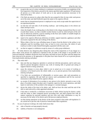 186 THE GAZETTE OF INDIA : EXTRAORDINARY [PART II—SEC. 3(i)]
(c) except in the case of a mine working in a continuous succession of shifts, on completion of the
first inspection of the district, proceed to the station specified under regulation 129 and instruct
all persons as to their places of work and as to any special precautions necessary to be
observed by them;
(d) if he finds any person in a place other than the one assigned to him, he may order such person
out of the mine, and shall forthwith report the matter to his superior official;
(e) ensure that no inexperienced person is employed on any work except under the supervision of
an experienced person.
(f) see that the roof and sides of all traveling roadways and working places in his district are
made and kept secure;
(g) where the height of any working place in the district in his charge measured from floor to roof
exceeds three meters, see that a suitable wooden bunton or pole by which all parts of the roof
may be effectively tested by a person standing on the floor and a ladder of suitable length are
kept at convenient places in the district;
(h) report to his superior official any deficiency in timber, support materials, appliances and other
necessaries required for the safe working of the district;
(i) Where either of the two ways affording means of egress from the district to the surface is not
ordinarily used for travelling, travel, once at least in every seven days, the whole of such
roadway in order to make himself thoroughly acquainted with the same; and
(j) see that no support is withdrawn except by means of a safety prop-withdrawer.
(3) If sirdar observes any dangerous place during the course of his inspections or if any danger at a
place where work persons are employed is reported to him, he shall, if the danger is not possible to be
removed forthwith, withdraw all persons from such place and shall not leave the place until the danger has
been removed in his presence or all approaches to the place have been fenced off so as to prevent persons
from inadvertently entering such place.
(4) The sirdar shall -
(a) take care that any dangerous operation is carried out with due precautions, and in such cases
shall be present throughout whenever any work of clearing falls of ground and setting of
supports therein is being carried out;
(b) cause the entrance to every place which is not in actual use or in course of working or
extension, to be fenced across the whole width, so as to prevent persons from inadvertently
entering such place;
(c) if he finds any accumulation of inflammable or noxious gases, take such precautions as
specified in regulation 166 and shall not remove such accumulation until he has received
instructions in that behalf from his superior official;
(d) on receipt of information of an accident to any person in his district, proceed at once to the
place of accident, inspect the place and, if required, supervise the rescue operations, and shall
report or send notice of the accident to the manager or assistant manager;
(e) devote the whole of his time to his duties, and shall not leave the mine until the end of the
shift or until relieved by a duly appointed substitute;
(f) if the mine is worked by a continuous succession of shifts, before leaving his district, confer
with the sirdar or other competent person succeeding him, and shall acquaint him with all
matters requiring his personal attention and give him such other information as may be
necessary for the safety of his district and of the persons employed therein;
(g) see that mining operations in the district of the mine assigned to him under sub-regulation (1)
are carried out as per the code of practices framed under these regulations.
(5) In case of opencast workings, the sirdar shall ensure that-
(a) sides of benches are kept properly dressed;
(b) stability of benches is not endangered;
Call/Whatsapp- 8804777500 www.MINEPORTAL.in www.fb.com/mineportal.in
 