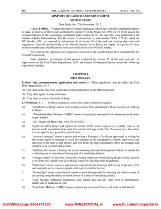 160 THE GAZETTE OF INDIA : EXTRAORDINARY [PART II—SEC. 3(i)]
MINISTRY OF LABOUR AND EMPLOYMENT
NOTIFICATION
New Delhi, the 27th November, 2017.
G.S.R. 1449(E).—Whereas the draft of certain regulations which the Central Government proposes
to make, in exercise of the powers conferred by section 57 of the Mines Act, 1952 (35 of 1952) and on the
recommendations of the Committee constituted under section 12 of the said Act, were published in the
Gazette of India, Extraordinary, Part II, section 3, sub-section (i), vide number G.S.R. 773 (E), dated the
20th
October, 2011, as required by sub-section (1) of section 59 of the said Act, inviting objections and
suggestions from all persons likely to be affected thereby on or before the expiry of a period of three
months from the date of publication of the said notification in the Official Gazette;
And whereas the objections and suggestions received on the said draft have been considered by the
Central Government;
Now, therefore, in exercise of the powers conferred by section 57 of the said Act and in
supersession of the Coal Mines Regulations, 1957, the Central Government hereby makes the following
regulations, namely:-
CHAPTER I
PRELIMINARY
1. Short title, commencement, application and extent.-(1) These regulations may be called the Coal
Mines Regulations, 2017.
(2) They shall come into force on the date of their publication in the Official Gazette.
(3) They shall apply to every coal mine.
(4) They shall extend to the whole of India.
2. Definitions.- (1) In these regulations, unless the context otherwise requires, -
(a) “abandoned working” means such working as have been abandoned with no intention of working
in future;
(b) “Abandoned Mine Methane (AMM)” means a natural gas recovered from abandoned coal mines
or part thereof;
(c) “Act” means the Mines Act, 1952 (35 of 1952);
(d) “approved safety lamp” and “approved electric torch” mean respectively, a safety lamp or an
electric torch, manufactured by such firm and of such type as the Chief Inspector may, from time
to time, specify by a general or special order;
(e) “assistant manager” means a person possessing a Manager’s Certificate appointed in writing by
the owner, agent or manager to assist the manager in the management, control, supervision and
direction of the mine or part thereof, and who holds the rank immediately below the manager and
superior to an overman and a sirdar;
(f) “auxiliary fan” means a forcing fan or an exhausting fan used belowground wholly or mainly for
ventilating one or more faces forming part of a ventilating district;
(g) “average output” of any mine, means the average output per month during the preceding financial
year of the total output from all workings within the specified mine boundaries;
(h) “banksman” means a person appointed to superintend the lowering and raising of persons, tools
and materials and to transmit signals at the top of a shaft or incline;
(i) “booster fan” means a mechanical ventilator used belowground for boosting the whole current of
air passing along the intake or return airway of a mine or ventilating district;
(j) “coal” includes anthracite, bituminous coal, lignite, peat and any other form of carbonaceous
matter sold or marketed as coal;
(k) “Coal Mine Methane (CMM)” means a natural gas recovered from a coal mine or part thereof;
Call/Whatsapp- 8804777500 www.MINEPORTAL.in www.fb.com/mineportal.in
 
