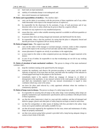 ¹Hkkx IIµ[k.M 3(i)º Hkkjr dk jkti=k % vlk/kj.k 187
(c) haul roads are kept maintained;
(d) stability of overburden dumps is not endangered; and
(e) dust control measures are implemented.
49. Duties and responsibilities of shotfirer.– The shotfirer shall –
(a) carry out his duties in accordance with the provisions of these regulations and of any orders
made thereunder with respect to the transport and use of explosives;
(b) be responsible for the observance by his assistants, if any, of such provisions and of any
direction with a view to safety which may be given to them by a superior official;
(c) not hand over any explosives to any unauthorised person;
(d) ensure that clay, sand or other suitable stemming material is available in sufficient quantities at
convenient places;
(e) be present when shots are being charged and stemmed; and shall himself fire the shots;
(f) be responsible, when a shot has misfired, for seeing that the place is adequately fenced and
that the provisions of regulation 204 are strictly observed.
50. Duties of support man.– The support man shall -
(a) carry out the orders of the manager or assistant manager, overman, sirdar or other competent
person with respect to the securing of roof and sides and the other working places;
(b) ensure placement of supports are strictly in accordance to the support plan;
(c) at once report to the sirdar or other competent person any shortage of support materials in his
district;
(d) in case of use of timber, be responsible to see that woodcuttings are not left in any working
belowground.
51. Duties of attendant of main mechanical ventilator.– The person in charge of the main mechanical
ventilator shall –
(a) keep the ventilator running at the speed fixed by the manager;
(b) examine the machinery and observe the pressure-recording or water gauge and the speed-
indicator at intervals of not more than one hour, and shall enter the readings of the indicator in
a bound paged book kept for the purpose at the fan-house;
(c) immediately report to his superior official any stoppage of, damage to, or defect or
derangement in the machinery, or any unusual variation in the water-gauge or other indicators
and shall also immediately report to him any unusual circumstances in regard to mine
ventilation which may come to his notice;
(d) not leave his place until relieved by a duly appointed substitute where the ventilator is
continuously operated.
52. Duties of lamp room in-charge.- The person in-charge of a safety lamp-room shall-
(a) be responsible for ensuring that all lamps in the safety lamp- room including safety lamps are
properly maintained as per manufacturers specifications and in accordance with the provisions
of these regulations;
(b) see that the safety lamp-room is kept in a neat and tidy condition, and that all damaged and
defective gauges, glasses and other parts of safety lamp are not kept or stored in such room;
(c) see that fire extinguishers or other means of dealing with fires provided in the safety- lamp
rooms are in good condition and readily available for use;
(d) see that all records required by the regulations for the issue, return and maintenance of safety
lamps are properly maintained;
(e) see that every person going below ground is provided with a lamp having adequate charge to
sustain at least whole of the shift;
Call/Whatsapp- 8804777500 www.MINEPORTAL.in www.fb.com/mineportal.in
 