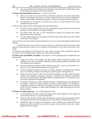 188 THE GAZETTE OF INDIA : EXTRAORDINARY [PART II—SEC. 3(i)]
(f) carry out such other duties relating to the maintenance, issue and return of safety lamps as may
be specified by the manager or the assistant manager.
53. Duties and responsibilities of surveyor.– (1) The surveyor shall –
(a) make such accurate surveys and levellings, and prepare such plans and sections and tracings
thereof, as the manager may direct or as may be required by the Act or by the regulations or
orders made thereunder, and shall sign the plans, sections and tracings and date his signature;
(b) be responsible for the accuracy of any plan and section, or tracings thereof that has been
prepared and signed by him.
(2) The surveyor shall record in a bound paged book kept for the purpose –
(a) the full facts when working of the mine have approached to about 120 meters from the mine
boundary, or from disused or waterlogged workings;
(b) any doubts which may arise or exist concerning the accuracy of the plans and sections
prepared under these regulations;
(c) any other matter relating to the preparation of the plans and sections that he may like to bring
to the notice of the manager,
and every entry in the book shall be signed and dated by the surveyor and countersigned and dated by the
manager:
Provided that where in any mine two or more surveyors are employed, each of the surveyors shall
make the entries aforesaid in respect of the workings in his jurisdiction or of the plans and sections in his
charge.
(3) Nothing in sub-regulation (2) shall absolve the owner, agent or manager of his responsibility under the
provisions of the Act and under these regulations or orders made thereunder.
54. Duties and responsibilities of engineer– The engineer or other competent persons appointed for the
purpose shall–
(a) subject to the orders of the manager and other superior official, hold general charge of all
machinery at the mine; and shall be responsible for the proper installation, maintenance and
safe working of such machinery;
(b) when any machinery is shifted or newly installed, ensure that it is given a trial run before it is
put into use, and shall be present during every such trial run;
(c) be present throughout whenever any work of installing, changing or recapping of any winding
rope, or of installing, changing or annealing any suspension gear, is being carried on;
(d) ensure that the provisions of the Act and of these regulations and orders made thereunder
relating to the installation, maintenance, operation or examination of machinery are properly
carried out by himself and by subordinate officials, competent persons or work persons as the
case may be, appointed for the purpose;
(e) if mechanics, electricians or other subordinate officials or competent persons are appointed for
the purpose, examine all reports, registers and other records relating to the installation,
maintenance, operation or examination of machinery required to be made or kept in pursuance
of the Act, these regulations or orders made thereunder, and shall countersign the same and
date his signature.
55. Duties of winding engineman.– (1) A winding engineman shall-
(a) at the beginning of his shift, examine the engine, brakes and all appliances in his charge and
satisfy himself that they are in good working order;
(b) during his shift, keep the winding engine and apparatus connected therewith properly cleaned
and oiled and shall ensure that the engine room is clean and free of inflammable material;
(c) immediately report in writing to the engineer or other competent person appointed for the
purpose any defect which he has noticed in the engine, brake, indicator, drum, rope or other
appliances under his charge;
Call/Whatsapp- 8804777500 www.MINEPORTAL.in www.fb.com/mineportal.in
 
