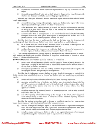 ¹Hkkx IIµ[k.M 3(i)º Hkkjr dk jkti=k % vlk/kj.k 189
(d) not allow any unauthorised person to enter the engine room or in any way to interfere with the
engine;
(e) thoroughly acquaint himself with, and carefully attend to, the prescribed code of signals and
shall not start the engine until he has received the proper signal to do so:
Provided that if the signal is indistinct, he shall not start the engine until it has been repeated and he
clearly understands it;
(f) avoid jerk in starting, running and stopping the engine, and shall cause the cage or other means
of conveyance to be brought gently to rest at any stopping place;
(g) while persons are being lowered or raised in the shaft, the winding engineman shall not drive
the engine at a speed higher than that fixed by the manager for man-riding purposes and
approved by the Regional Inspector;
(h) not unclutch the drum of his engine until he has assured himself immediately beforehand by
testing the brake of the drum against the full power of the engine to see that the brake is in
proper condition to hold the load suspended from the said drum:
Provided that when the drum is unclutched, he shall use the brake only for the purpose of
maintaining such drum stationery, and shall not lower men or materials from an unclutched drum;
(i) on no pretext leave the handle or brake whilst the engine is in motion, or while persons are
riding a cage or other means of conveyance in the shaft; and
(j) not leave the engine whilst persons are at work in the shaft, and whenever he has occasion to
leave the engine, he shall cut off the power and secure the drums with brake;
(2) The winding engineman of a winding engine by which persons are lowered or raised in a shaft,
shall not leave the engine at the end of his shift unless all the persons have come out of the shaft or unless
relieved by a duly appointed substitute.
56. Duties of banksman and onsetter.– (1) Every banksman or onsetter shall-
(a) subject to the orders of a superior official, have full control of the top or bottom of shaft or the
inset, as the case may be, and shall report to such official any person who, without authority,
gives a signal or disobeys instructions;
(b) thoroughly acquaint himself with, and carefully attend to, the prescribed code of signals, and
shall properly transmit the signals by the means provided:
Provided that the banksman or onsetter shall not act on any signal, the correctness of which he is in
doubt, except a signal which he believes to be “to stop” and shall not allow any unauthorised person to give
signals;
(c) immediately report to his superior official any defect in the signalling installation;
(d) devote the whole of his time to his duties, and shall not leave his post during the period of his
duty. Where persons are raised or lowered in the shaft, he shall not leave his post at the end of
his shift unless all the persons have come out of the shaft or unless relieved by a duly
appointed substitute;
(e) not allow more than the authorised number of persons to enter the cage or other means of
conveyance at any one time;
(f) not, unless specially authorised in writing by the manager in that behalf, allow any person
when riding in a cage or other means of conveyance, to take with him any bulky materials
other than tools and instruments:
Provided that nothing in this clause shall be deemed to prohibit the carrying, in a cage or other
means of conveyance, of explosives by a shotfirer or other competent person;
(g) after any stoppage of winding for repairs or for any other cause for a period exceeding two
hours, not allow any person to ride in the cage or other means of conveyance unless it has been
run at least one complete trip up and down the working portion of the shaft;
(h) not allow any person to ride on the top or edge of any cage or other means of conveyance
except when engaged in examination, repair or any other work in the shaft;
Call/Whatsapp- 8804777500 www.MINEPORTAL.in www.fb.com/mineportal.in
 