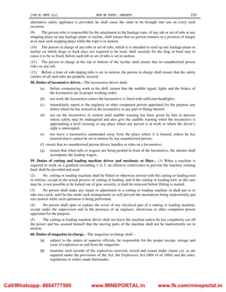 ¹Hkkx IIµ[k.M 3(i)º Hkkjr dk jkti=k % vlk/kj.k 191
alternative safety appliance is provided, he shall cause the same to be brought into use on every such
occasion.
(9) The person who is responsible for the attachment to the haulage rope, of any tub or set of tubs at any
stopping place on any haulage plane or incline, shall ensure that no person remains in a position of danger
at or near such stopping place while the rope is in motion.
(10) The person in charge of any tubs or set of tubs, which it is intended to send up any haulage plane or
incline on which drags or back-stays are required to be used, shall securely fix the drag or back-stay or
cause it to be so fixed, before such tub or set of tubs is set in motion.
(11) The person in charge at the top or bottom of the incline shall ensure that no unauthorised person
rides on any tub.
(12) Before a train of side-tipping tubs is set in motion, the person in charge shall ensure that the safety
catches of all such tubs are properly secured.
58. Duties of locomotive driver.– The locomotive driver shall-
(a) before commencing work in his shift, ensure that the audible signal, lights and the brakes of
the locomotive are in proper working order;
(b) not work the locomotive unless the locomotive is fitted with sufficient headlights;
(c) immediately report to the engineer or other competent person appointed for the purpose any
defect which he has noticed in the locomotive or any part or fitting thereof;
(d) not set the locomotive in motion until audible warning has been given by him to persons
whose safety may be endangered and also give the audible warning when the locomotive is
approaching a level crossing or any place where any person is at work or where the driver’s
sight is intercepted;
(e) not leave a locomotive unattended away from the place where it is housed, unless he has
ensured that it cannot be set in motion by any unauthorised person;
(f) ensure that no unauthorised person drives, handles or rides on a locomotive;
(g) ensure that when tubs or wagons are being pushed in front of the locomotive, the shunter shall
accompany the leading wagon.
59. Duties of cutting and loading machine driver and mechanic or fitter.– (1) When a machine is
required to work on a gradient exceeding 1 in 5, an effective contrivance to prevent the machine running
back shall be provided and used.
(2) No cutting or loading machine shall be flitted or otherwise moved with the cutting or loading tool
in motion, except in the actual process of cutting or loading, and if the cutting or loading tool, as the case
may be, is not possible to be locked out of gear securely, it shall be removed before flitting is started.
(3) No person shall make any repair or adjustment to a cutting or loading machine or shall put in or
take out a pick, until he has made such arrangements as will prevent the mechanism being inadvertently put
into motion while such operation is being performed.
(4) No person shall open or replace the cover of any electrical part of a cutting or loading machine,
except under the supervision and in the presence of an engineer, electrician or other competent person
appointed for the purpose.
(5) The cutting or loading machine driver shall not leave the machine unless he has completely cut off
the power and has assured himself that the moving parts of the machine shall not be inadvertently set in
motion.
60. Duties of magazine in-charge.– The magazine in-charge shall –
(a) subject to the orders of superior officials, be responsible for the proper receipt, storage and
issue of explosives in and from the magazine;
(b) maintain such records of the explosives received, stored and issued under clause (a), as are
required under the provisions of the Act, the Explosives Act,1884 (4 of 1884) and the rules,
regulations or orders made thereunder;
Call/Whatsapp- 8804777500 www.MINEPORTAL.in www.fb.com/mineportal.in
 