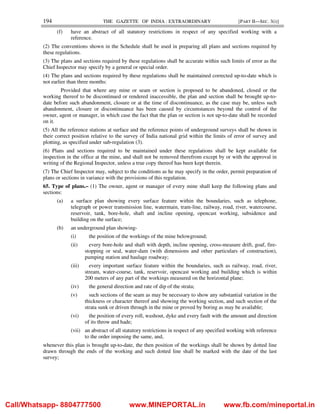 194 THE GAZETTE OF INDIA : EXTRAORDINARY [PART II—SEC. 3(i)]
(f) have an abstract of all statutory restrictions in respect of any specified working with a
reference.
(2) The conventions shown in the Schedule shall be used in preparing all plans and sections required by
these regulations.
(3) The plans and sections required by these regulations shall be accurate within such limits of error as the
Chief Inspector may specify by a general or special order.
(4) The plans and sections required by these regulations shall be maintained corrected up-to-date which is
not earlier than three months:
Provided that where any mine or seam or section is proposed to be abandoned, closed or the
working thereof to be discontinued or rendered inaccessible, the plan and section shall be brought up-to-
date before such abandonment, closure or at the time of discontinuance, as the case may be, unless such
abandonment, closure or discontinuance has been caused by circumstances beyond the control of the
owner, agent or manager, in which case the fact that the plan or section is not up-to-date shall be recorded
on it.
(5) All the reference stations at surface and the reference points of underground surveys shall be shown in
their correct position relative to the survey of India national grid within the limits of error of survey and
plotting, as specified under sub-regulation (3).
(6) Plans and sections required to be maintained under these regulations shall be kept available for
inspection in the office at the mine, and shall not be removed therefrom except by or with the approval in
writing of the Regional Inspector, unless a true copy thereof has been kept therein.
(7) The Chief Inspector may, subject to the conditions as he may specify in the order, permit preparation of
plans or sections in variance with the provisions of this regulation.
65. Type of plans.– (1) The owner, agent or manager of every mine shall keep the following plans and
sections:
(a) a surface plan showing every surface feature within the boundaries, such as telephone,
telegraph or power transmission line, watermain, tram-line, railway, road, river, watercourse,
reservoir, tank, bore-hole, shaft and incline opening, opencast working, subsidence and
building on the surface;
(b) an underground plan showing-
(i) the position of the workings of the mine belowground;
(ii) every bore-hole and shaft with depth, incline opening, cross-measure drift, goaf, fire-
stopping or seal, water-dam (with dimensions and other particulars of construction),
pumping station and haulage roadway;
(iii) every important surface feature within the boundaries, such as railway, road, river,
stream, water-course, tank, reservoir, opencast working and building which is within
200 meters of any part of the workings measured on the horizontal plane;
(iv) the general direction and rate of dip of the strata;
(v) such sections of the seam as may be necessary to show any substantial variation in the
thickness or character thereof and showing the working section, and such section of the
strata sunk or driven through in the mine or proved by boring as may be available;
(vi) the position of every roll, washout, dyke and every fault with the amount and direction
of its throw and hade;
(vii) an abstract of all statutory restrictions in respect of any specified working with reference
to the order imposing the same, and,
whenever this plan is brought up-to-date, the then position of the workings shall be shown by dotted line
drawn through the ends of the working and such dotted line shall be marked with the date of the last
survey;
Call/Whatsapp- 8804777500 www.MINEPORTAL.in www.fb.com/mineportal.in
 